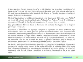 Fondacioni i Rinisë Islame — Cyrih www.islamischen.ch e-mail: info@islamischen.ch 203
E kam përkthyer "brenda trupave të tyre" e jo si R. Blachere ose si profesor Hamidullahu "në
barqet e tyre"78, sepse fjala batn tregon edhe mesin, brendinë e një gjëje, ashtu si edhe barkun.
Kjo fjalë këtu nuk ka kuptim të saktë anatomik. Më duket se në "brenditë të trupave përputhet në
mënyrë të përkryer me kontekstin.
Nocioni "i prejardhjes" së përbërësit të qumështit është shprehur në fjalën min, kurse "lidhjet"
me bayni, fjala e fundit nuk domethënë vetëm "ndërmjet" ose " në mes", si në dy përkthimet e
cekura por, shërben për të shprehur atë se dy gjëra ose dy persona vihen në kontakt.
Nga pikëvështrimi shkencor duhet të bazohemi në njohuritë fiziologjike për ta kuptuar
përmbajtjen e këtij ajeti.
Substancat e rëndësishme që sigurojnë ushqimin e organizmit në tërësi përfitohen nga
transformimet kimike që bëhen gjatë tërë gjatësisë së traktit të tretjes. Këto substanca vijnë
elementet e pranishëm në përmbajtjen e zorrëve. Kur transformimet kimike në zorrë arrijnë deri
në stadin e dëshiruar, ato nëpër muret e zorrëve kalojnë në qarkullimin e tërësishëm. Ky kalim
kryhet në dy mënyra: ose drejtpërsëdrejti, me anë të asaj që e quajmë enë limfatike, ose tërthorazi,
me qarkullim, i cili së pari i dërgon në mëlçi, ku pësojnë ndryshime; prej saj kalojnë në
qarkullimin e përgjithshëm. Në këtë mënyrë gjithçka kalon nëpër qarkullimin e gjakut.
Përbërësit e qumështit i tajitin gjëndrat e qumështit. Ato ushqehen me produktet e ushqimeve të
tretura (nëse mund të themi kështu), të cilat ua ka sjellë gjaku që qarkullon. Domethënë gjaku
luan rolin e grumbulluesit dhe të transmetuesit të materieve të nxjerra nga ushqimet në mënyrë që
ushqimet të vijnë deri tek gjëndrat e qumështit, të prodhuesit të qumështit, si dhe te çdo organ
tjetër.
 