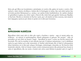 Fondacioni i Rinisë Islame — Cyrih www.islamischen.ch e-mail: info@islamischen.ch 204
Këtu çdo gjë fillon me kontaktimin e përmbajtjes së zorrëve dhe gjakut në murin e zorrëve. Kjo
njohuri e saktë zbulon zhvillimet e kimisë dhe të fiziologjisë së tretjes. Kjo nuk është njohur fare
në kohën profetit Muhammed a.s.: njohja e saj i përket kohës bashkëkohore. Sa i përket zbulimit
të qarkullimit të gjakut, kjo është vepër e Harveit dhe është bërë gati gjashtë shekuj pas Shpalljes
së Kur'anit. Mendoj se ekzistimi në Kur'an i ajetit, ajet i cili aludon në këto nocione, nuk mund të
ketë shpjegime njerëzore për shkak të epokës në të cilën janë formuluar.
VII.
RIPRODHIMI NJERËZOR
Riprodhimi është temë mbi të cilën çdo vepër e hershme e njeriut - sapo të merrej paksa me
hollësirat - në mënyrë të pashmangshme shpreh pikëpamje të gabuara. Në mesjetë - edhe në
periudhën që nuk është aq shumë e largët - riprodhimi ka qenë i veshur me lloj-lloj mitesh dhe
besytnish. Por nuk ka mundur të jetë ndryshe pasi për t'i kuptuar mekanizmat e saj të ndërlikuar
njeriu ka qenë dashur që ta dijë anatominë, të zbulojë mikroskopin dhe të lindi të ashtuquajtura
dituri themelore në të cilat janë ushqyer fiziologjia, embriologjia, obstetrika etj. Në Kur'an është
krejtësisht ndryshe. Libri në shumë vende evokon mekanizma preciz dhe përmend faza shumë të
sakta të riprodhimit, dhe me rastin e leximit nuk orfon asnjë dëshmi të pasaktë sado të vogël. E
 