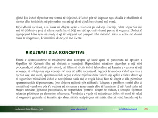 Fondacioni i Rinisë Islame — Cyrih www.islamischen.ch e-mail: info@islamischen.ch 205
gjithë kjo është shprehur me terma të thjeshtë, të lehtë për të kuptuar nga shkalla e zhvillimit të
njeriut dhe krejtësisht në përputhje me atë që do të zbulohet shumë më vonë.
Riprodhimi njerëzor, i evokuar në dhjetë ajetet e Kur'anit pa ndonjë renditje, është shprehur me
anë të dëshmive prej të cilave secila ka të bëjë me një apo më shumë pyetje të veçanta. Duhet t'i
rigrupojmë këto ajete në mnëyrë që të krijojmë një pasqyrë mbi tërësinë. Këtu, si edhe në shumë
tema të shqyrtuara, komentimi do të jetë më i lehtë.
RIKUJTIMI I DISA KONCEPTEVE
Është e domosdoshme të rikujtojmë disa koncepte që kanë qenë të panjohura në epokën e
Shpalljes së Kur'anit dhe në shekujt e pastajmë. Riprodhimi njerëzor sigurohet e një sërë
proçesesh, të përbashkët për sisorë, në fillim të të cilit është fekondimi në kanalin e vezores të një
vezoreje të shkëputur nga vezorja në mes të ciklit menstrual. Agenci fekondues është sperma e
njeriut ose, më saktë, spermatozoidi, sepse është e mjaftueshme vetëm një qelizë e farës: dmth që
të sigurohet mbarësimi është e nevojshme sasia më e vogla kësaj fare të lëngët e cila përmban
spermatozoide të panumurta (me dhjetra milionë për njëherë). Lëngun e prodhon testisi dhe ai
menjëherë vendoset për t'u ruajtur në sistemin e rezervuarit dhe të kanaleve që në fund dalin në
rrugët urinare: gjëndrat plotësuese, të shpërndara përreth këtyre të fundit, i shtojnë spermës
sekretin plotësues pa elemente mbarsuse. Vendosja e vezës së mbarësuar bëhet në vend të saktë
të organeve gjenitale të femrës: ajo zbret nëpër vezëpërçues në mitër dhe zë vend brenda saj ku
 