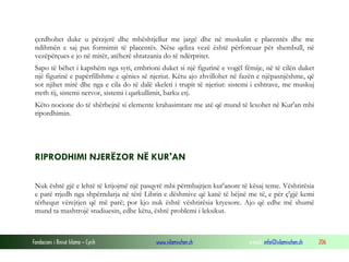 Fondacioni i Rinisë Islame — Cyrih www.islamischen.ch e-mail: info@islamischen.ch 206
çerdhohet duke u përzjerë dhe mbështjellur me jargë dhe në muskulin e placentës dhe me
ndihmën e saj pas formimit të placentës. Nëse qeliza vezë është përforcuar për shembull, në
vezëpërçues e jo në mitër, atëherë shtatzania do të ndërpritet.
Sapo të bëhet i kapshëm nga syri, embrioni duket si një figurinë e vogël fëmije, në të cilën duket
një figurinë e papërfillshme e qënies së njeriut. Këtu ajo zhvillohet në fazën e njëpasnjëshme, që
sot njihet mirë dhe nga e cila do të dalë skeleti i trupit të njeriut: sistemi i eshtrave, me muskuj
rreth tij, sistemi nervor, sistemi i qarkullimit, barku etj.
Këto nocione do të shërbejnë si elemente krahasimtare me atë që mund të lexohet në Kur'an mbi
ripordhimin.
RIPRODHIMI NJERËZOR NË KUR'AN
Nuk është gjë e lehtë të krijojmë një pasqyrë mbi përmbajtjen kur'anore të kësaj teme. Vështirësia
e parë rrjedh nga shpërndarja në tërë Librin e dëshmive që kanë të bëjnë me të, e për ç'gjë kemi
tërhequr vërejtjen që më parë; por kjo nuk është vështirësia kryesore. Ajo që edhe më shumë
mund ta mashtrojë studiuesin, edhe këtu, është problemi i leksikut.
 