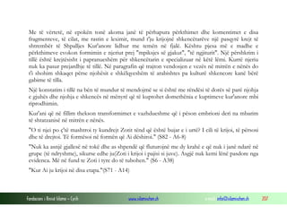 Fondacioni i Rinisë Islame — Cyrih www.islamischen.ch e-mail: info@islamischen.ch 207
Me të vërtetë, në epokën tonë akoma janë të përhapura përkthimet dhe komentimet e disa
fragmenteve, të cilat, me rastin e leximit, mund t'ju krijojnë shkencëtarëve një pasqyrë krejt të
shtrembër të Shpalljes Kur'anore lidhur me temën në fjalë. Kështu pjesa më e madhe e
përkthimeve evokon formimin e njeriut prej "mpiksjes së gjakut", "të ngjiturit". Një përshkrim i
tillë është krejtësisht i papranueshëm për shkencëtarin e specializuar në këtë lëmi. Kurrë njeriu
nuk ka pasur prejardhje të tillë. Në paragrafin që trajton vendosjen e vezës në mitrën e nënës do
t'i shohim shkaqet përse njohësit e shkëlqyeshëm të arabishtes pa kulturë shkencore kanë bërë
gabime të tilla.
Një konstatim i tillë na bën të mundur të mendojmë se si është me rëndësi të dorës së parë njohja
e gjuhës dhe njohja e shkencës në mënyrë që të kuptohet domethënia e kuptimeve kur'anore mbi
riprodhimin.
Kur'ani që në fillim thekson transformimet e vazhdueshme që i pëson embrioni deri na mbarim
të shtatzanisë në mitrën e nënës.
"O ti njei po ç'të mashtroi ty kundrejt Zotit tënd që është bujar e i urtë? I cili të krijoi, të përsosi
dhe të drejtoi. Të formësoi në formën që Ai dëshiroi." (S82 - A6-8)
"Nuk ka asnjë gjallesë në tokë dhe as shpendë që fluturojnë me dy krahë e që nuk i janë ndarë në
grupe (të ndryshme), sikurse edhe ju(Zoti i krijoi i pajisi si juve). Asgjë nuk kemi lënë pasdore nga
evidenca. Më në fund te Zoti i tyre do të tubohen." (S6 - A38)
"Kur Ai ju krijoi në disa etapa."(S71 - A14)
 