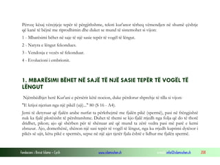 Fondacioni i Rinisë Islame — Cyrih www.islamischen.ch e-mail: info@islamischen.ch 208
Përveç kësaj vërejtjeje tepër të përgjithshme, teksti kur'anor tërheq vëmendjen në shumë çështje
që kanë të bëjnë me riprodhimin dhe duket se mund të sistemohet si vijon:
1 - Mbarësimi bëhet në saje të një sasie tepër të vogël të lëngut.
2 - Natyra e lëngut fekondues.
3 - Vendosja e vezës së fekonduar.
4 - Evolucioni i embrionit.
1. MBARËSIMI BËHET NË SAJË TË NJË SASIE TEPËR TË VOGËL TË
LËNGUT
Njëmbëdhjet herë Kur'ani e përsërit këtë nocion, duke përdorur shprehje të tilla si vijon:
"E krijoi njeriun nga një pikël (uji)..." 80 (S 16 - A4).
Jemi të detyruar që fjalën arabe nutfat ta përkthejmë me fjalën pikë (spermë), pasi në frëngjishtë
nuk ka fjalë plotësisht të përshtatshme. Duhet të themi se kjo fjalë rrjedh nga folja që do të thotë
dridhet, pikon; ajo që shërben për të shënuar atë që mund ta zërë vedra pasi më parë e kemi
zbrazur. Ajo, domethënë, shënon një sasi tepër të vogël të lëngut, nga ku rrjedh kuptimi dytësor i
pikës së ujit, këtu pikë e spermës, sepse në një ajet tjetër fjala është e lidhur me fjalën spermë.
 