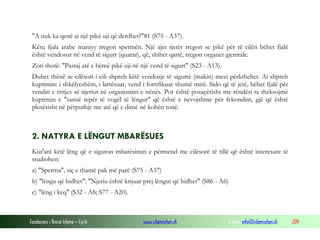 Fondacioni i Rinisë Islame — Cyrih www.islamischen.ch e-mail: info@islamischen.ch 209
"A nuk ka qenë ai një pikë uji që derdhet?"81 (S75 - A37).
Këtu fjala arabe maniyy tregon spermën. Një ajet tjetër tregon se pikë për të cilën bëhet fjalë
është vendosur në vend të sigurt (quarar), që, shihet qartë, tregon organet gjenitale.
Zoti thotë: "Pastaj atë e bëmë pikë uji në një vend të sigurt" (S23 - A13).
Duhet thënë se cilësori i cili shpreh këtë vendosje të sigurtë (makin) mezi përkthehet. Ai shpreh
kuptimin: i shkëlyeshëm, i lartësuar, vend i fortifikuar shumë mirë. Sido që të jetë, bëhet fjalë për
vendin e rritjes së njeriut në organizmin e nënës. Por është posaçërisht me rëndësi ta theksojmë
kuptimin e "sasisë tepër të vogël të lëngut" që është e nevojshme për fekondim, gjë që është
plotësisht në përputhje me atë që e dimë në kohën tonë.
2. NATYRA E LËNGUT MBARËSUES
Kur'ani këtë lëng që e siguron mbarësimin e përmend me cilësorë të tillë që është interesant të
studiohen:
a) "Sperma", siç e thamë pak më parë (S75 - A37)
b) "lëngu që hidhet": "Njeriu është krijuar prej lëngut që hidhet" (S86 - A6)
c) "lëng i keq" (S32 - A8; S77 - A20).
 