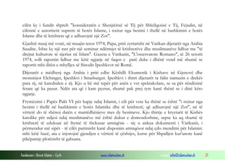 Fondacioni i Rinisë Islame — Cyrih www.islamischen.ch e-mail: info@islamischen.ch 21
cilën ky i fundit shpreh "konsideratën e Shenjtërisë së Tij për Shkëlqesisë e Tij, Fejsalin, në
cilësinë e autoritetit suprem të botës Islame, i nxitur nga besimi i thellë në bashkimin e botës
Islame dhe të krishtere që e adhurojnë një Zot".
Gjashtë muaj më vonë, në muajin tetor 1974, Papa, priti zyrtarisht në Vatikan dijetarët nga Arabia
Saudite. Ishte ky një rast për një seminar ndërmjet të krishterëve dhe muslimanëve lidhur me "të
drejtat kulturore të njeriut në Islam". Gazeta e Vatikanit, "L'osservatore Romano", të 26 tetorit
1974, solli raportin lidhur me këtë ngjarje në faqen e parë duke i dhënë vend më shumë se
raportit mbi ditën e mbylljes së Sinodit Ipeshkvor në Romë.
Dijetarët e mëdhenj nga Arabia i priti edhe Këshilli Ekumenik i Kishave në Gjenovë dhe
monsinjor Elchinger, Ipeshkvi i Strasburgut. Ipeshkvi i thirri dijetarët ta falin namazin e drekës
para tij, në katedralen e tij. Kjo u bë më tepër për anën e vet spektakolare, se sa për rëndësinë
fetare që ka pasur. Ndër ata që i kam pyetur, shumë pak prej tyre kanë thënë se i dinë këto
ngjarje.
Frymëzimi i Papës Palit VI për hapje ndaj Islamit, i cili për vete ka thënë se është "i nxitur nga
besimi i thellë në bashkimin e botës Islamike dhe të krishterë, që adhurojnë një Zot", në të
vërtetë do të shënoj datën e marrëdhënieve mes dy besimeve. Kjo thirrje e kryetarit të Kishës
katolike për ndjesi ndaj muslimanëve më është dukur e domosdoshme, sepse ka aq shumë të
krishterë të edukuar në frymë të thekusar armiqësie - siç u ankua dokumenti i Vatikanit, i
përmendur më sipër - të cilët parimisht kanë disponim armiqësor ndaj çdo mendimi për Islamin:
mbi këtë bazë, ata e injorojnë gjendjen e vërtetë të çështjes, kurse për Shpalljen kur'anore kanë
pikëpamje plotësisht të gabuara.
 