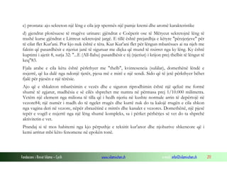Fondacioni i Rinisë Islame — Cyrih www.islamischen.ch e-mail: info@islamischen.ch 211
c) prostata: ajo sekreton një lëng e cila jep spermës një pamje kremi dhe aromë karakteristike
d) gjendrat plotësuese të rrugëve urinare: gjëndrat e Coëperit ose të Mčryeut sekretojnë lëng të
trashë kurse gjëndrat e Littreut sekretojnë jargë. E tillë është prejardhja e këtyre "përzjerjeve" për
të cilat flet Kur'ani. Por kjo nuk është e tëra. Kur Kur'ani flet për lëngun mbarësues ai na njeh me
faktin që pasardhësit e njeriut janë të siguruar me diçka që mund të nxirret nga ky lëng. Ky është
kuptimi i ajetit 8, surja 32: "...E (All-llahu) pasardhësit e tij (njeriut) i krijon prej thelbit të lëngut të
keq"83.
Fjala arabe e cila këtu është përkthyer me "thelb", kvintesencia (sulâlat), domethënë lëndë e
nxjerrë, që ka dalë nga ndonjë tjetër, pjesa më e mirë e një sendi. Sido që të jetë përkthyer bëhet
fjalë për pjesën e një tërësie.
Ajo që e shkakton mbarësimin e vezës dhe e siguron riprodhimin është një qelizë me formë
shumë të zgjatur, madhësia e së cilës shprehet me numra në përmasa prej 1/10.000 milimetra.
Vetëm një element nga miliona të tilla që i hedh njeriu në kushte normale arrin të depërtojë në
vezore84; një numër i madh do të ngelet rrugës dhe kurrë nuk do ta kalojë rrugën e cila shkon
nga vagina deri në vezore, nëpër zbrazëtinë e mitrës dhe kanalet e vezores. Domethënë, një pjesë
tepër e vogël e nxjerrë nga një lëng shumë kompleks, sa i përket përbërjes së vet do ta shprehë
aktivitetin e vet.
Prandaj si të mos habitemi nga kjo përputhje e teksitit kur'anor dhe njohurive shkencore që i
kemi arritur mbi këto fenomene në epokën tonë.
 