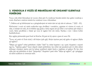 Fondacioni i Rinisë Islame — Cyrih www.islamischen.ch e-mail: info@islamischen.ch 212
3. VENDOSJA E VEZËS SË MBARËSUAR NË ORGANET GJENITALE
FEMËRORE
Veza e cila është fekonduar në vezore zbret për t'u vendosur brenda mitrës: kjo quhet vendosje e
vezës. Kur'ani e emëron mitrën ku vendoset veza e fekonduar:
"...Ndërsa atë që dëshirojmë ne e përqëndrojmë në mitër deri në një afat të caktuar..." (S22 - A5).
Përforcimi i vezës në mitër realizohet nga zhvillimi i vastakëve, zgjatime të vërteta të vezës, të
cilat, si rrënjët në tokë, do të thithin nga gryka e këtij organi atë që është e nevojshme për rritjen e
vezës. Këto prodhime e bëjnë që veza të ngjitet fort tek mitra. Njohja e tyre i takon kohës
bashkëkohore.
Kjo ngjitje përmendet pesë herë në Kur'an. Së pari në dy ajetet e para të sures 96:
"Lexo, në emër të Zotit tënd, i cili krijon (çdo gjë). Krijoi njeriun prej një gjaku të ngjizur (diçka
që ngjitet)".
"Diçka që ngjitet" është përkthimi i fjalës "alak" ky është kuptimi i saj i parë. Kuptimi i nxjerrë
nga ky, "mpiksje gjaku" haset shpesh nëpër përkthime: kjo është një pasaktësi për të cilën duhet
tërhequr vërejtjen: njeriu nuk ka kaluar asnjëherë nëpër fazën e mpiksjes së gjakut. Po kjo vlen
edhe për një përkthim të dytë: "përputhje". Kuptimi i parë ishte "diçka që ngjitet", që i përgjigjet
në tërësi realitetit të vërtetuar mirë.
 