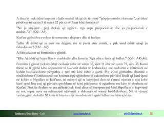 Fondacioni i Rinisë Islame — Cyrih www.islamischen.ch e-mail: info@islamischen.ch 215
A thua ky nuk është kuptimi i fjalës muhal-lak që do të thotë "përpjestimisht i formuar", që është
përdorur në ajetin 5 të sures 22 për ta evokuar këtë fenomen?
"Ne ju krijojmë... prej diçkaje që ngjitet... nga copa propocionale dhe jo propocionale e
mishit..."87 (S22 - A5).
Kur'ani gjithashtu evokon fenomenin e shqisave dhe të barkut:
"edhe Ai është që ju pais me dëgjim, me të parët eme zemër, e pak send është ajoqë ju
falenderoni." (S32 - A9).
Ai bën aluzion në formimin e gjinisë.
"Dhe Ai është që krijoi llojet- mashkullin dhe femrën. Nga pika e farës që hidhet." (S53 - A45,46).
Formimi i gjinisë (seksit) është evokuar edhe në suren 35, ajeti 11 dhe në suren 75, ajeti 39. Kemi
thënë se të gjithë këto argumente të Kur'anit duhet të krahasohen me njohuritë e vërtetuara në
kohën bashkëkohore: përputhja e tyre më këtë është e qartë. Por është gjithashtu shunmë e
rëndësishme t'i krahasojmë me besimet e përgjithshme të zakonshme për këtë lëndë që kanë qenë
në kohën e Shpalljes së Kur'anit, në mënyrë që ta kuptojmë deri në ç'masë njerëzit e asaj kohë
kanë qenë larg asaj që për këto probleme të kenë pikëpamje të ngjashme me këto të shrehura në
Kur'an. Nuk ka dyshim se ata atëherë nuk kanë ditur të interpretojnë këtë Shpallje si e kuptojmë
ne sot, sepse neve na ndihmojnë njohuritë e shkencës së sotme bashkëkohore. Në të vërtetë
vetëm gjatë shekullit XIX do të krijohet një mendim më i qartë lidhur me këto çështje.
 