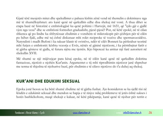 Fondacioni i Rinisë Islame — Cyrih www.islamischen.ch e-mail: info@islamischen.ch 216
Gjatë tërë mesjetës mitet dhe spekullimet e pabaza kishin zënë vend në themelin e doktrinave nga
më të shumëllojshmet: ato kanë qenë në qarkullim edhe disa shekuj më vonë. A thua dihet se
etapa bazë në historinë e embriologjisë ka qenë pohimi i Harvejit, më 1651, që "çdo gjë e gjallë
vjen nga veza" dhe se embrioni formohet gradualisht, pjesë-pjesë? Por, në këtë epokë, në të cilan
shkenca që po lindte ka shfrytëzuar zbulimin e vonshëm të mikroskopit për çështjen për të cilën
po bëhet fjalë, edhe më tej është diskutuar mbi rolet reciproke të vezëve dhe spermatozoidëve.
Natyralisti i madh Bufoni i ka takuar klanit të ovistëve, ndër të cilët Bonneti ka përkrahur teorinë
mbi futjen e embrionit: kështu vezorja e Evës, nënës së gjinisë njerëzore, i ka përmbajtur farët e
të gjitha qënieve të gjalla, të futura njëra me tjetrën. Kjo hipotezë ka arritur një farë autoriteti në
shekullin XVII.
Më shumë se një mijëvejçar para kësaj epoke, në të cilën kanë qenë në qarkullim doktrina
fantazioze, njerëzit e njohën Kur'anin. Argumentet e tij mbi riprodhimin njerëzor janë shprehur
me terma të thjeshta të njohurive bazë, për zbulimin e të cilave njerëzve do t'u duhej aq shekuj.
KUR'ANI DHE EDUKIMI SEKSUAL
Epoka jonë beson se ka bërë shumë zbulime në të gjitha fushat. Ajo konsideron se ka sjellë risi në
lëndën e edukimit seksual dhe mendon se hapja e të rinjve ndaj problemeve të jetës është sukses i
botës bashkëkohore, meqë shekujt e kaluar, në këtë pikëpamje, kanë qenë të njohur për terrin e
 