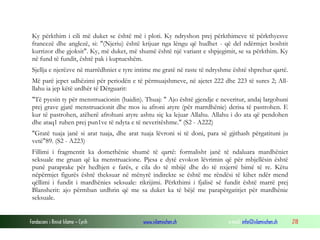 Fondacioni i Rinisë Islame — Cyrih www.islamischen.ch e-mail: info@islamischen.ch 218
Ky përkthim i cili më duket se është më i ploti. Ky ndryshon prej përkthimeve të përkthyesve
francezë dhe anglezë, si: "(Njeriu) është krijuar nga lëngu që hudhet - që del ndërmjet boshtit
kurrizor dhe gjoksit". Ky, më duket, më shumë është një variant e shpjegimit, se sa përkthim. Ky
në fund të fundit, është pak i kuptueshëm.
Sjellja e njerëzve në marrëdhniet e tyre intime me gratë në raste të ndryshme është shprehur qartë.
Më parë jepet udhëzimi për periodën e të përmuajshmeve, në ajetet 222 dhe 223 të sures 2; All-
llahu ia jep këtë urdhër të Dërguarit:
"Të pyesin ty për menstruacionin (haidin). Thuaj: " Ajo është gjendje e neveritur, andaj largohuni
prej grave gjatë menstruacionit dhe mos iu afroni atyre (për marrdhënie) derisa të pastrohen. E
kur të pastrohen, atëherë afrohuni atyre ashtu siç ka lejuar Allahu. Allahu i do ata që pendohen
dhe ataq1 ruhen prej pun1ve të ndyta e të neveritëshme." (S2 - A222)
"Gratë tuaja janë si arat tuaja, dhe arat tuaja lëvroni si të doni, para së gjithash përgatituni ju
vetë"89. (S2 - A223)
Fillimi i fragmentit ka domethënie shumë të qartë: formalisht janë të ndaluara mardhëniet
seksuale me gruan që ka menstruacione. Pjesa e dytë evokon lëvrimin që për mbjellësin është
punë paraprake për hedhjen e farës, e cila do të mbijë dhe do të nxjerrë bimë të re. Këtu
nëpërmjet figurës është theksuar në mënyrë indirekte se është me rëndësi të kihet ndër mend
qëllimi i fundit i mardhënies seksuale: rikrijimi. Përkthimi i fjalisë së fundit është marrë prej
Blansherit: ajo përmban urdhrin që me sa duket ka të bëjë me parapërgatitjet për mardhënie
seksuale.
 