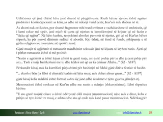 Fondacioni i Rinisë Islame — Cyrih www.islamischen.ch e-mail: info@islamischen.ch 219
Udhëzimet që janë dhënë këtu janë shumë të përgjithsuara. Rreth këtyre ajeteve është ngritur
problemi i kontracepcionit: as këtu, as edhe në ndonjë vend tjetër, Kur'ani nuk aludon në të.
As aborti nuk evokohet, por shumë fragmente mbi tranformimet e vazhdueshme të embrionit, që
i kemi cekur më sipër, janë mjaft të qarta që njeriun ta konsiderojmë të krijuar që në fazën e
"diçka që ngjitet". Në këto kushte, respektimi absoluti personit të njeriut, gjë që në Kur'an bëhet
shpesh, ka për pasojë dënimin radikal të abordit. Kjo është, në fund të fundit, pikëpamje e të
gjitha religjioneve monteiste në epokën tonë.
Gjatë muajit të agjërimit të ramazanit mardhëniet seksuale janë të lëjuara të kryhen natës. Ajeti që
i përket ramazanit është si më poshtë:
"Natën e agjërimit u është lejuar afrimi te gratë tuaja, ato janë prehje për ju dhe ju jeni prhje për
ato... Tash e tutje bashkohuni me to dhe kërkoi atë që ua ka caktuar Allahu..." (S2 - A187)
Përkundër kësaj, nuk ka kurrëfarë përjashtimi për haxhinjtë në Mekë gjatë ditëve festive të haxhit.
"... ekush e bën (ta filloi të zbatojë) haxhin në këta muaj, nuk duhet afruar gruas..." (S2 - A197)
gjatë kësaj kohe ndalimi është formal, ashtu siç janë edhe ndalimet e tjera: gjuetia grindjet etj.
Menstrucioni është evokuar në Kur'an edhe me rastin e ndarjes (shkurorëzimit). Libri shprehet
kështu:
"E ato gratë tuajatë cilave u është ndërprerë cikli mujor (menstruacioni) nëse nuk e ditur, koha e
pritjes së tyre është tre muaj, e ashtu edhe ato që ende nuk kanë pasur menstruacion. Ndërkaq për
 