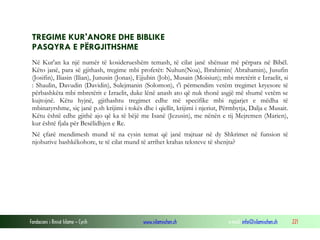 Fondacioni i Rinisë Islame — Cyrih www.islamischen.ch e-mail: info@islamischen.ch 221
TREGIME KUR'ANORE DHE BIBLIKE
PASQYRA E PËRGJITHSHME
Në Kur'an ka një numër të kosiderueshëm temash, të cilat janë shënuar më përpara në Bibël.
Këto janë, para së gjithash, tregime mbi profetët: Nuhun(Noa), Ibrahimin( Abrahamin), Jusufin
(Josifin), Iliasin (Ilian), Junusin (Jonas), Ejjubin (Job), Musain (Moisiun); mbi mretërit e Izraelit, si
: Shaulin, Davudin (Davidin), Sulejmanin (Solomon), t'i përmendim vetëm tregimet kryesore të
përbashkëta mbi mbretërit e Izraelit, duke lënë anash ato që nuk thonë asgjë më shumë vetëm se
kujtojnë. Këtu hyjnë, gjithashtu tregimet edhe më specifike mbi ngjarjet e mëdha të
mbinatyrshme, siç janë p.sh krijimi i tokës dhe i qiellit, krijimi i njeriut, Përmbytja, Dalja e Musait.
Këtu është edhe gjithë ajo që ka të bëjë me Isanë (Jezusin), me nënën e tij Mejremen (Marien),
kur është fjala për Besëlidhjen e Re.
Në çfarë mendimesh mund të na cysin temat që janë trajtuar në dy Shkrimet në funsion të
njohurive bashkëkohore, te të cilat mund të arrihet krahas teksteve të shenjta?
 