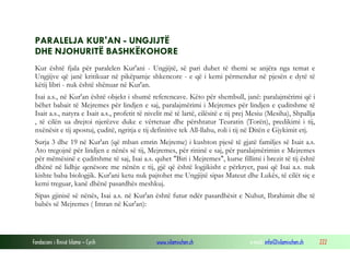 Fondacioni i Rinisë Islame — Cyrih www.islamischen.ch e-mail: info@islamischen.ch 222
PARALELJA KUR'AN - UNGJIJTË
DHE NJOHURITË BASHKËKOHORE
Kur është fjala për paralelen Kur'ani - Ungjijtë, së pari duhet të themi se anjëra nga temat e
Ungjijve që janë kritikuar në pikëpamje shkencore - e që i kemi përmendur në pjesën e dytë të
këtij libri - nuk është shënuar në Kur'an.
Isai a.s., në Kur'an është objekt i shumë referencave. Këto për shembull, janë: paralajmërimi që i
bëhet babait të Mejremes për lindjen e saj, paralajmërimi i Mejremes për lindjen e çuditshme të
Isait a.s., natyra e Isait a.s., profetit të nivelit më të lartë, cilësitë e tij prej Mesiu (Mesiha), Shpallja
, të cilën ua drejtoi njerëzve duke e vërtetuar dhe përshtatur Teuratin (Torën), predikimi i tij,
nxënësit e tij apostuj, çuditë, ngritja e tij definitive tek All-llahu, roli i tij në Ditën e Gjykimit etj.
Surja 3 dhe 19 në Kur'an (që mban emrin Mejreme) i kushton pjesë të gjatë familjes së Isait a.s.
Ato tregojnë për lindjen e nënës së tij, Mejremes, për rininë e saj, për paralajmërimin e Mejremes
për mëmësinë e çuditshme të saj, Isai a.s. quhet "Biri i Mejremes", kurse fillimi i brezit të tij është
dhënë në lidhje qenësore me nënën e tij, gjë që është logjikisht e përkryer, pasi që Isai a.s. nuk
kishte baba biologjik. Kur'ani ketu nuk pajtohet me Ungjijtë sipas Mateut dhe Lukës, të cilët siç e
kemi treguar, kanë dhënë pasardhës meshkuj.
Sipas gjinisë së nënës, Isai a.s. në Kur'an është futur ndër pasardhësit e Nuhut, Ibrahimit dhe të
babës së Mejremes ( Imran në Kur'an):
 