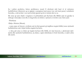Fondacioni i Rinisë Islame — Cyrih www.islamischen.ch e-mail: info@islamischen.ch 224
Sa i përket profetëve, këtyre problemeve mund t'i afrohemi mbi bazë të të arriturave
bashkëkohore shkencore aq sa ngjarjet e paraqitura kanë pasur (ose nuk kanë pasur) vazhdimësi
historike, e cila ka lënë ( ose nuk ka lënë) gjurmë që do të arrinin deri te ne.
Dy tema që janë objekt i tregimeve të përbashkëta për Kur'anin dhe Biblën janë në gjendje ta
tërheqin vëmendjen tonë dhe të shqyrtohen në dritën e njohurive të kohës sonë. Këto janë:
- Përmbytja
-Dalja e Moisiut (Musait)
- e para sepse në histori e civilizim nuk ka lënë gjurmë që implikon tregimi biblik, kurse njohuritë
bashkëkohore nuk i bëjnë kritika tregimit kur'anor;
- e dyta, për arsye se duket që tregimi kur'anor dhe biblik, në vijat kryesore, e plotësojnë njëri-
tjetrin dhe njohuritë bashkëkohore, siç duket, i japin mbështetje të fortë historike, si njërit ashtu
dhe tjetrit.
 
