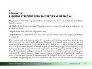 Fondacioni i Rinisë Islame — Cyrih www.islamischen.ch e-mail: info@islamischen.ch 225
II
PËRMBYTJA
RIKUJTIMI I TREGIMIT BIBLIK DHE KRITIKAVE QË NXIT AI
Shqyrtimi mbi Përmbytjen sipas Besëlidhjes së Vjetër, në pjesën e parë të librit, ka sjellë deri te
këto konstatime:
në Bibël nuk është një tregim për Përmbytjen, por dy tregime që kanë qenë të redaktuara në
epoka të ndryshme:
- tregimi Jehovaistik, i shekullit IX para erës sonë
- tregimi Priftëror, i shekullit IV para erës sonë, i cili quhet kështu sepse është vepër e priftërinjve
të asaj epoke.
Këto tregime nuk janë vendosur njëri afër tjetrit, por janë të gërshetuara, kurse pjesë të njërit
përzihen me pjesët e tjetrit, duke ndryshuar fragmentet që i takojnë njerit me ato që i takojnë
tjetrit burim. Komentimet e përkthimit të Zanafillës nga R. P. De Vaux, profesor i Shkollës
Biblike të Jeruzalemit, tregojnë në mënyrë të përkryer këtë ndarje të pjesëve të tregimeve në dy
burime; tregimi fillon dhe mbaron me fragmentin Jehovaistik; gjithsej janë dhjetë fragmente
Jehovaistike; ndërmjet secilit prej tyre është futur fragmenti priftëror( ose gjithsej nëntëfragmente
priftërore). Ky mozaik i teksteve është koherent vetëm në pikëpamje të renditjes së episodeve,
sepse ekzistojnë kundërthënie të hapëta ndërmjet dy burimeve. Këto janë, sipas R.P. de Vauxit,
"dy tregime mbi përmbytjen, në të cilat kataklizma është shkaktuar me ndihmëne lloj-lloj fuqish
 