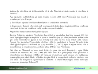 Fondacioni i Rinisë Islame — Cyrih www.islamischen.ch e-mail: info@islamischen.ch 226
lëvizëse, ka ndryshime në kohëzgjatjedhe në të cilat Noa fut në Anije numër të ndryshëm të
shtazëve".
Nga njohuritë bashkëkohore që kemi, tregimi i plotë biblik mbi Përmbytjen nuk mund të
pranohet për këto dy arsye:
a) Besëlidhja e Vjetër e konsideron Përmbytjen si kataklizmën universale
b) fragmentet e burimit Jehovaistik nuk e përcaktojnë datën, kurse tregimi priftërore vendos në
epokën në të cilën një kataklizmë e tillë nuk ka mundur të ndodhë.
Argumentet në të cilat bazohemi janë si vijojnë:
Tregimi Priftëror e saktëson Përmbytjen duke thënë se ka ndodhur kur Noa ka qenë 600 vjeç,
kurse sipas gjenealogjive të kapitullit të pestë të Zanafillës ( që po ashtu janë burim priftëror dhe
që i kemi përmendur në pjesën ë parë të këtij libri) dimë se Noa është lindur 1.056 vjet pas
Adamit. Nga kjo del se Përmbytja ka ndodhur 1.656 vjet pas krijimit të Adamit. Në anën tjetër,
tabela gjenealogjike e Abrahamit, që e jep Zanafilla (11, 10-32), sipas të njëjtit burim, bën të
mundshme që të përcaktojmë se Abrahami u lind 292 vjet para Përmbytjes.
Pasi dihet se Abrahami ka jetuar rreth 1.850 vjet para erës sonë, Përmbytja , sipas Biblës,
vendoset në shekullin XXI ose XXII para erës sonë. Kjo përllogaritje është plotësisht e
përputhshme me shënimet e Biblave të vjetra, në të cilat kanë qenë shkruar këto indikacione
kronologjike para tekstit biblik, në kohën kur për shkak të mungesës së njohurive njerëzore mbi
këtë lëndë - në mungesë të argumenteve të kundërta - të dhënat kronologjike biblike kanë qenë
pranuar nga lexuesit pa diskutim90.
 