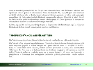 Fondacioni i Rinisë Islame — Cyrih www.islamischen.ch e-mail: info@islamischen.ch 227
Si do të mund të paramendohej sot që një kataklizëm universale e ka shkatërruar jetën në tërë
sipërfaqen e tokës (përveç të strehuarve në Anije) në shekullin XXI oseXXII para erës sonë? Në
atë kohë, në shumë pika të Tokës, kishin lulëzuar civilizimet, gjurmët e të cilave janë ruajtur për
pasardhësit. Në Egjipt, për shembull, kjo është mes-periudha ndërmjet Mretërisë së Vjetër dhe të
Re. Duke e ditur gjithë atë njohuri nga historia e kësaj epoke, do t'ishte qesharake të pohojmë se
atëherë i tërë civilizimi ka qenë shkatërruar nga Përmbytja.
Kështu, nga aspekti historik, mund të pohojmë se tregimi i tillë mbi Përmbytjen, siç e ka paraqitur
Bibla, është dëshmi formale e manipulimit njerëzor me Shkrimet.
TREGIMI KUR'ANOR MBI PËRMBYTJEN
Kur'ani ofron version të ndryshëm të tërësisë e cila nuk nxit kritika nga pikëpamja historike.
Kur'ani nuk ofron tregim të vazhdushëm mbi Përmbytjen. Sure të shumta flasin për dënimin që i
është imponuar popullit të Nuhut. Tregimi më i plotë është në suren 11, në ajetin 25 deri 49.
Surja 71, e cila mban emrin e Nuhut, evokon sidomos predikimin e Nuhut, si në ajetet105deri
115të sures 26. Por, para se të ballafaqohemi me zhvillimin e ngjarjeve në kuptimin e plotë të
fjalës, Përmbytja duhet ta vendosim ashtu siç e tregon Kur'ani - në raport me konteksin e
përgjithshëm të dënimit që Zoti ua imponon bashkësive që kanë gabuar duke i shkelur urdhrat
eTij.
 