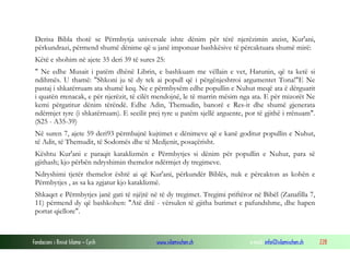Fondacioni i Rinisë Islame — Cyrih www.islamischen.ch e-mail: info@islamischen.ch 228
Derisa Bibla thotë se Përmbytja universale ishte dënim për tërë njerëzimin ateist, Kur'ani,
përkundrazi, përmend shumë dënime që u janë imponuar bashkësive të përcaktuara shumë mirë:
Këtë e shohim në ajete 35 deri 39 të sures 25:
" Ne edhe Musait i patëm dhënë Librin, e bashkuam me vëllain e vet, Harunin, që ta ketë si
ndihmës. U thamë: "Shkoni ju të dy tek ai popull që i përgënjeshtroi argumentet Tona!"E Ne
pastaj i shkatërruam ata shumë keq. Ne e përmbysëm edhe popullin e Nuhut meqë ata ë dërguarit
i quatën rrenacak, e për njerëzit, të cilët mendojnë, le të marrin mësim nga ata. E për mizorët Ne
kemi përgatitur dënim tërëndë. Edhe Adin, Themudin, banorë e Res-it dhe shumë gjenerata
ndërmjet tyre (i shkatërruam). E secilit prej tyre u patëm sjellë arguente, por të gjithë i rrënuam".
(S25 - A35-39)
Në suren 7, ajete 59 deri93 përmbajnë kujtimet e dënimeve që e kanë goditur popullin e Nuhut,
të Adit, të Themudit, të Sodomës dhe të Medjenit, posaçërisht.
Kështu Kur'ani e paraqit kataklizmën e Përmbytjes si dënim për popullin e Nuhut, para së
gjithash; kjo përbën ndryshimin themelor ndërmjet dy tregimeve.
Ndryshimi tjetër themelor është ai që Kur'ani, përkundër Biblës, nuk e përcakton as kohën e
Përmbytjes , as sa ka zgjatur kjo kataklizmë.
Shkaqet e Përmbytjes janë gati të njëjtë në të dy tregimet. Tregimi priftëror në Bibël (Zanafilla 7,
11) përmend dy që bashkohen: "Atë ditë - vërsulen të gjitha burimet e pafundshme, dhe hapen
portat qiellore".
 