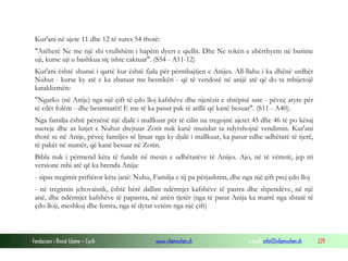 Fondacioni i Rinisë Islame — Cyrih www.islamischen.ch e-mail: info@islamischen.ch 229
Kur'ani në ajete 11 dhe 12 të sures 54 thotë:
"Atëherë Ne me një shi vrullshëm i hapëm dyert e qiellit. Dhe Ne tokën e zbërthyem në burime
uji, kurse uji u bashkua siç ishte caktuar". (S54 - A11-12)
Kur'ani është shumë i qartë kur është fjala për përmbajtjen e Anijes. All-llahu i ka dhënë urdhër
Nuhut - kurse ky atë e ka zbatuar me besnikëri - që të vendosë në anijë atë që do ta mbijetojë
kataklizmën:
"Ngarko (në Anije) nga një çift të çdo lloj kafshëve dhe njerëzit e shtëpisë sate - pëveç atyre për
të cilët folëm - dhe besimtarët! E me të ka pasur pak të atillë që kanë besuar". (S11 - A40).
Nga familja është përzënë një djalë i mallkuar për të cilin na tregojnë ajetet 45 dhe 46 të po kësaj
suereje dhe as lutjet e Nuhut drejtuar Zotit nuk kanë mundur ta ndyrshojnë vendimin. Kur'ani
thotë se në Anije, pëveç familjes së liruar nga ky djalë i mallkuar, ka pasur edhe udhëtarë të tjerë,
të pakët në numër, që kanë besuar në Zotin.
Bibla nuk i përmend këta të fundit në mesin e udhëtarëve të Anijes. Ajo, në të vërtetë, jep tri
versione mbi atë që ka brenda Anija:
- sipas tregimit priftëror këta janë: Nuhu, Familja e tij pa përjashtim, dhe nga një çift prej çdo lloj
- në tregimin jehovaistik, është bërë dallim ndërmjet kafshëve të pastra dhe shpendëve, në një
anë, dhe ndërmjet kafshëve të papastra, në anën tjetër (nga të parat Anija ka marrë nga shtatë të
çdo lloji, meshkuj dhe femra, nga të dytat vetëm nga një çift)
 