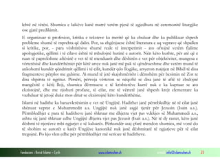 Fondacioni i Rinisë Islame — Cyrih www.islamischen.ch e-mail: info@islamischen.ch 23
lehtë në tërësi. Shumica e laikëve kanë marrë vetëm pjesë të zgjedhura në ceremonitë liturgjike
ose gjatë predikimit.
E organizuar si profesion, kritika e teksteve ka meritë që ka zbuluar dhe ka publikuar shpesh
probleme shumë të mprehta që dalin. Por, sa zhgënjuese është literatura e aq veprave që shpallen
si kritike, por, - para vështirësive shumë reale të interpetimit - ato ofrojnë vetëm fjalime
apologjetike, qëllimi i të cilave është të mbulojnë hutinë e autorit. Nën këto kushte, për atë që e
ruan të paprekshme aftësinë e vet të të menduarit dhe dëshirën e vet për objektivitet, mungesa e
vërtetësisë dhe kundërthëniet për këtë arsye nuk janë më pak të qëndrueshme dhe vetëm mund të
ankohemi kundër qëndrimit qëllimi i të cilit, kundër çdo llogjike, arsyeton ruajtjen në Bibël të disa
fragmenteve përplot me gabime. Ai mund të jetë skajshmërisht i dëmshëm për besimin në Zot te
disa shpirtra të ngritur. Përsëri, përvoja vërteton se nëqoftë se disa janë të aftë të zbulojnë
mangësitë e këtij lloji, shumica dërrmuese e të krishterëve kurrë nuk e ka kuptuar se ato
ekzistojnë, dhe me njohuri profane, të cilat, me të vërtetë janë shpesh krejt elementare ka
vazhduar të jetojë duke mos ditur se ekzistojnë këto kundërthënie.
Islami në hadithe ka barazvlerësimin e vet në Ungjijtë. Hadithet janë përmbledhje në të cilat janë
shënuar veprat e Muhammedit a.s. Ungjijtë nuk janë asgjë tjetër për Jezusin (Isain a.s.).
Përmbledhjet e para të haditheve janë shkruar me dhjetra vjet pas vdekjes së Muhammedi a.s.,
ashtu siç janë shkruar edhe Ungjijtë dhjetra vjet pas Jezusit (Isait a.s.). Në të dy rastet, këto janë
dëshmi të njerëzve mbi ngjarjet e së kaluarës. Përkundër asaj çfarë mendon shumica, më vonë do
të shohim se autorët e katër Ungjijve kanonikë nuk janë dëshmitarë të ngjarjeve për të cilat
tregojnë. Po kjo vlen edhe për përmbledhjet më serioze të haditheve.
 