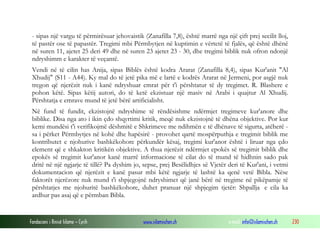 Fondacioni i Rinisë Islame — Cyrih www.islamischen.ch e-mail: info@islamischen.ch 230
- sipas një vargu të përmirësuar jehovaistik (Zanafilla 7,8), është marrë nga një çift prej secilit lloj,
të pastër ose të papastër. Tregimi mbi Përmbytjen në kuptimin e vërtetë të fjalës, që është dhënë
në suren 11, ajetet 25 deri 49 dhe në suren 23 ajetet 23 - 30, dhe tregimi biblik nuk ofron ndonjë
ndryshimm e karakter të veçantë.
Vendi në të cilin has Anija, sipas Biblës është kodra Ararat (Zanafilla 8,4), sipas Kur'anit "Al
Xhudij" (S11 - A44). Ky mal do të jetë pika më e lartë e kodrës Ararat në Jermeni, por asgjë nuk
tregon që njerëzit nuk i kanë ndryshuar emrat për t'i përshtatur të dy tregimet. R. Blashere e
pohon këtë. Sipas këtij autori, do të ketë ekzistuar një masiv në Arabi i quajtur Al Xhudij.
Përshtatja e emrave mund të jetë bërë artificialisht.
Në fund të fundit, ekzistojnë ndryshime të rëndësishme ndërmjet tregimeve kur'anore dhe
biblike. Disa nga ato i ikin çdo shqyrtimi kritik, meqë nuk ekzistojnë të dhëna objektive. Por kur
kemi mundësi t'i verifikojmë dëshmitë e Shkrimeve me ndihmën e të dhënave të sigurta, atëherë -
sa i përket Përmbytjes në kohë dhe hapësirë - provohet qartë mospërputhja e tregimit biblik me
kontributet e njohurive bashkëkohore përkundër kësaj, tregimi kur'anor është i liruar nga çdo
element që e shkakton kritikën objektive. A thua njerëzit ndërmjet epokës së tregimit biblik dhe
epokës së tregimit kur'anor kanë marrë informacione të cilat do të mund të hidhnin sado pak
dritë në një ngjarje të tillë? Pa dyshim jo, sepse, prej Besëlidhjes së Vjetër deri të Kur'ani, i vetmi
dokumentacion që njerëzit e kanë pasur mbi këtë ngjarje të lashtë ka qenë vetë Bibla. Nëse
faktorët njerëzore nuk mund t'i shpjegojnë ndryshimet që janë bërë në tregime në pikëpamje të
përshtatjes me njohuritë bashkëkohore, duhet pranuar një shpjegim tjetër: Shpallja e cila ka
ardhur pas asaj që e përmban Bibla.
 