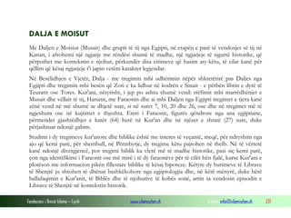 Fondacioni i Rinisë Islame — Cyrih www.islamischen.ch e-mail: info@islamischen.ch 231
DALJA E MOISUT
Me Daljen e Moisiut (Musait) dhe grupit të tij nga Egjipti, në etapën e parë të vendosjes së tij në
Kanan, i afrohemi një ngjarje me rëndësi shumë të madhe, një ngjarjeje të sigurtë historike, që
përputhet me kontekstin e njohur, përkundër disa citimeve që hasim aty-këtu, të cilat kanë për
qëllim që kësaj ngjarjeje t'i japin vetëm karakter legjendar.
Në Besëlidhjen e Vjetër, Dalja - me tregimin mbi udhëtimin nëpër shkretëtirë pas Daljes nga
Egjipti dhe tregimin mbi besën që Zoti e ka lidhur në kodrën e Sinait - e përbën librin e dytë të
Teuratit ose Tores. Kur'ani, nëtyrisht, i jep po ashtu shumë vend: rrëfimit mbi marrëdhëniet e
Musait dhe vëllait të tij, Harunit, me Faraonin dhe ai mbi Daljen nga Egjipti tregimet e tjera kanë
zënë vend në më shumë se dhjetë sure, si në suret 7, 10, 20 dhe 26, ose dhe në tregimet më të
ngjeshura ose në kujtimet e thjeshta. Emri i Faraonit, figurës qëndrore nga ana egjiptiane,
përmendet gjashtëdhjet e katër (64) herë në Kur'an dhe në njëzet e shtatë (27) sure, duke
përjashtuar ndonjë gabim.
Studimi i dy tregimeve kur'anore dhe biblike është me interes të veçantë, meqë, për ndryshim nga
ajo që kemi parë, për shembull, në Përmbytje, dy tregime këtu pajtohen në thelb. Në të vërtetë
kanë ndonjë divergjencë, por tregimi biblik ka vlerë më të madhe historike, pasi siç kemi parë,
çon nga identifikimi i Faraonit ose më mirë i të dy faraonëve për të cilët bën fjalë, kurse Kur'ani e
plotëson me informacion pikën fillestare biblike të kësaj hipoteze. Këtyre dy burimeve të Librave
të Shenjtë ju shtohen të dhënat bashkëkohore nga egjiptologjia dhe, në këtë mënyrë, duke bërë
ballafaqimin e Kur'anit, të Biblës dhe të njohurive të kohës sonë, arrin ta vendosin episodin e
Librave të Shenjtë në kontekstin historik.
 