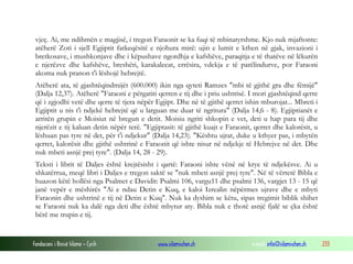 Fondacioni i Rinisë Islame — Cyrih www.islamischen.ch e-mail: info@islamischen.ch 233
vjeç. Ai, me ndihmën e magjisë, i tregon Faraonit se ka fuqi të mbinatyrshme. Kjo nuk mjaftonte:
atëherë Zoti i sjell Egjiptit fatkeqësitë e njohura mirë: ujin e lumit e kthen në gjak, invazioni i
bretkosave, i mushkonjave dhe i këpushave ngordhja e kafshëve, paraqitja e të thatëve në lëkurën
e njerëzve dhe kafshëve, breshëri, karakalecat, errësira, vdekja e të parëlindurve, por Faraoni
akoma nuk pranon t'i lëshojë hebrejtë.
Atëherë ata, të gjashtëqindmijët (600.000) ikin nga qyteti Ramzes "mbi të gjithë gra dhe fëmijë"
(Dalja 12,37). Atëherë "Faraoni e përgatiti qerren e tij dhe i priu ushtrisë. I mori gjashtëqind qerre
që i zgjodhi vetë dhe qerre të tjera nëpër Egjipt. Dhe në të gjithë qerret ishin mburojat... Mbreti i
Egjiptit u nis t'i ndjekë hebrejtë që u larguan me duar të ngritura" (Dalja 14,6 - 8). Egjiptianët e
arritën grupin e Moisiut në bregun e detit. Moisiu ngriti shkopin e vet, deti u hap para tij dhe
njerëzit e tij kaluan detin nëpër terë. "Egjiptasit: të gjithë kuajt e Faraonit, qerret dhe kalorësit, u
lëshuan pas tyre në det, për t'i ndjekur" (Dalja 14,23). "Kështu ujrat, duke u kthyer pas, i mbytën
qerret, kalorësit dhe gjithë ushtrinë e Faraonit që ishte nisur në ndjekje të Hebrejve në det. Dhe
nuk mbeti asnjë prej tyre". (Dalja 14, 28 - 29).
Teksti i librit të Daljes është krejtësisht i qartë: Faraoni ishte vënë në krye të ndjekësve. Ai u
shkatërrua, meqë libri i Daljes e tregon saktë se "nuk mbeti asnjë prej tyre". Në të vërtetë Bibla e
huazon këtë hollësi nga Psalmet e Davidit: Psalmi 106, vargu11 dhe psalmi 136, vargjet 13 - 15 që
janë vepër e mëshirës "Ai e ndau Detin e Kuq, e kaloi Izrealin nëpërmes ujrave dhe e mbyti
Faraonin dhe ushtrinë e tij në Detin e Kuq". Nuk ka dyshim se këtu, sipas tregimit biblik shihet
se Faraoni nuk ka dalë nga deti dhe është mbytur aty. Bibla nuk e thotë asnjë fjalë se çka është
bërë me trupin e tij.
 