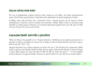 Fondacioni i Rinisë Islame — Cyrih www.islamischen.ch e-mail: info@islamischen.ch 234
DALJA SIPAS KUR'ANIT
Në vija të përgjithshme tregimi kur'anor është analog me atë biblik. Atë duhet rikonstruktuar
sepse është hartuar nga elemente të ndryshme dhe shprëndarë në shumë fragmente të librit.
Si Bibla, ashtu edhe Kur'ani nuk e përmend emrin e ndonjë personi që do mund ta bënte
identifikimin e Faraonit, i cili ka sunduar në momentin e Daljes. Dihet vetëm se një përson nga
Këshilli i tij është quajtur "Haman": ai në Kur'an përmendet gjashtë herë (sure 28, ajete 6,8 dhe
38; sure 29, ajeti 39; sure 40, ajeti 24,36).
FARAONI ËSHËT SHTYPËS I ÇIFUTËVE
"Dhe kur Musai i tha popullit të vet: "kujtoni dhuntitë e All-llahut, kur ju shpëtoi prej njerëzve të
faraonit, të cilat ju munduan në tortura më të këqija, të cilët ju therën djemtë tuaj, kurse vajzat e
linin të jetojnë". (S14 - A6).
Shtypja rikujtohet me të njëjtat shprehje në ajetin 141 sure 7. Por Kur'ani nuk i përmend si Bibla
emrat e qyteteve që hebrejtë ndërtuan duke punuar angari. Episodi mbi Musain e lënë në bregun
e lumit është treguar në suren 20, ajeti 39 dhe 40 dhe në suren 28, ajetet 7 - 13. Në tregimin
kur'anor Musain e ka gjetur familja e Faraonit në ajetet 8 dhe 9 të sures 28, me të vërtetë thuhet:
 