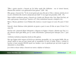 Fondacioni i Rinisë Islame — Cyrih www.islamischen.ch e-mail: info@islamischen.ch 235
"Dhe e gjetën njerëzit e faraonit që t'ju bëhet armik dhe hidhërim: - me të vërtetë faraoni,
Hamani dhe ushtritë e tyre gjithësaherë kanë gabuar". (S28 - A8).
Dhe gruaja e faraonit tha: "Ai do të jetë gëzim për mua dhe për ty! Mos e mbytni, ndoshta do të
na jetë i dobishëm dhe mund ta adoptojmë për djalë". E ata asgjë nuk parandien. (S28 - A9).
Sipas traditës muslimane gruaja e faraonit që u kujdes për Musain ishte Asia. Sipas Kur'anit, atë
nuk e gjeti gruaja e faraonit por "njerëzit e tij" (Alu), domëthënë banorët e shtëpisë së tij.
Rinia e Musait, qëndrimi i tij në Medjen dhe martesa e tij janë treguar në suren 28, ajetet 13 deri
28.
Episodi i drurit flakërues është pikërisht në pjesën e parë të sures 20 dhe në ajete 30 deri 35 të
sures 28.
Kur'ani nuk i përmend dhjetë fatkeqësitë e dërguara në Egjipt si shenjë e dënimit nga Zoti, si e
për shkruan mjaft gjatë Bibla, por ky vetëm shkurtimisht i përmend pesë fatkeqësi (sure 7, ajeti
133):
vërshimin, karkalecat, këpushat, bretkosat dhe gjakun.
Ikja nga Egjipti është treguar në Kur'an pa saktësime gjeografike, siç i jep tregimi biblik, dhe pa
shumë saktësi të tjera që janë shumë pak të mundshme në këtë të fundit. Është e vështirë të
besohet si kanë mundur 600.000 njerëz me familjet e tyre të qëndrojnë për një kohë të gjatë në
shkretëtirë si e thotë Bibla.
Ja si është evokuar vdekja e faraonit me rastin e ndjekjes së hebrejve:
 