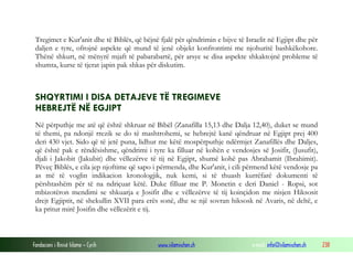 Fondacioni i Rinisë Islame — Cyrih www.islamischen.ch e-mail: info@islamischen.ch 238
Tregimet e Kur'anit dhe të Biblës, që bëjnë fjalë për qëndrimin e bijve të Israelit në Egjipt dhe për
daljen e tyre, ofrojnë aspekte që mund të jenë objekt konfrontimi me njohuritë bashkëkohore.
Thënë shkurt, në mënyrë mjaft të pabarabartë, për arsye se disa aspekte shkaktojnë probleme të
shumta, kurse të tjerat japin pak shkas për diskutim.
SHQYRTIMI I DISA DETAJEVE TË TREGIMEVE
HEBREJTË NË EGJIPT
Në përputhje me atë që është shkruar në Bibël (Zanafilla 15,13 dhe Dalja 12,40), duket se mund
të themi, pa ndonjë rrezik se do të mashtrohemi, se hebrejtë kanë qëndruar në Egjipt prej 400
deri 430 vjet. Sido që të jetë puna, lidhur me këtë mospërputhje ndërmjet Zanafillës dhe Daljes,
që është pak e rëndësishme, qëndrimi i tyre ka filluar në kohën e vendosjes së Josifit, (Jusufit),
djali i Jakobit (Jakubit) dhe vëllezërve të tij në Egjipt, shumë kohë pas Abrahamit (Ibrahimit).
Pëveç Biblës, e cila jep njoftime që sapo i përmenda, dhe Kur'anit, i cili përmend këtë vendosje pa
as më të voglin indikacion kronologjik, nuk kemi, si të thuash kurrëfarë dokumenti të
përshtashëm për të na ndriçuar këtë. Duke filluar me P. Monetin e deri Daniel - Ropsi, sot
mbizotëron mendimi se shkuarja e Josifit dhe e vëllezërve të tij koinçidon me nisjen Hiksosit
drejt Egjiptit, në shekullin XVII para erës sonë, dhe se një sovran hiksosk në Avaris, në deltë, e
ka pritur mirë Josifin dhe vëllezërit e tij.
 