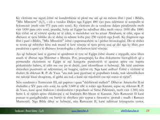 Fondacioni i Rinisë Islame — Cyrih www.islamischen.ch e-mail: info@islamischen.ch 239
Ky vlerësim me siguri është në kundërthënie të plotë me atë që na mëson libri i parë i Biblës,
"Mbi Mbretërit" (6,1), i cili e vendos Daljen nga Egjipti 480 vjet para ndërtimit të tempullit të
Solomonit (rreth vitit 971 para erës sonë). Ky vlerësim do ta vendoste daljen përafërsisht rreth
vitit 1450 para erës sonë, prandaj, hyrja në Egjipt ka ndodhur diku rreth viteve 1850 dhe 1880.
Kjo është në të vërtetë epoka në të cilën, si mendohet sot ka jetuar Abrahami, të cilin, sipas të
dhënave të tjera biblike do të duhej ta ndante koha prej 250 vjetësh nga Josifi. Ky fragment nga
libri i parë i Biblës, "Mbi Mbretërit" është i papranueshëm sa i përket kronologjisë. Do të shihet
se teoria që mbrohet këtu nuk mund të ketë vërejtje të tjera pëveç asaj që del nga ky libër, por
pasaktësia e qartë e të dhënave kronologjike e zhvlerëson këtë vërejtje.
Ajo që hebrejtë lanë si gjurmë të qëndrimit të tyre në Egjipt është shumë e mjegullt, nëse lihen
anash të dhënat nga Shkrimet e Shenjta. Por, praseprapë, ka disa dokumente hieroglifesh që e
përmendin ekzistimin në Egjipt të një kategorie punëtorësh të quajtur apiru ose hapiru
përkatësisht habiru, të cilët me ose pa të drejtë, janë identifikuar si hebrenjë. Me këtë emërtim
shënohen punëtorët në ndërtimtari, në bujqësi, vjelësit etj. Nga kanë ardhur? Është e vështirë të
thuhet. Si shkruan R. P. de Vaux "ata nuk janë pjesëtarë të popullatës lokale, nuk identifikohen
me ndonjë klasë shoqërore, të gjithë ata nuk e kanë një mjeshtëri ose një status të njëjtë".
Nën sundimin e Tutmozisit III, një papirus i quan "shërbëtorë stallash". Dihet se Amenofisi II në
shekullin e XV para erës sonë, ka sjellë 3.600 të tillë si robër nga Kanani, sepse siç shkruan R. P.
de Vaux, kanë qenë fraksion i rëndësishëm i popullatës së Sirisë-Palestinës, rreth vitit 1.300, nën
Setin I, të njëjtët apiru shkaktojnë ç në krahinën Bet-Shean të Kananit. Nën Ramzesin II kanë
punuar si gurëgdhëndës ose bartës të shtyllave për veprat e faraonëve )portali i madh i Ramzes
Miamonit). Nga Bibla dihet se hebrejtë, nën Ramzesin II, kanë ndërtuar kryeqytetin verior,
 