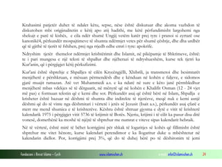 Fondacioni i Rinisë Islame — Cyrih www.islamischen.ch e-mail: info@islamischen.ch 24
Krahasimi patjetër duhet të ndalet këtu, sepse, nëse është diskutuar dhe akoma vazhdon të
diskutohen mbi origjinalitetin e këtij apo atij hadithi, me këtë përfundimisht largohemi nga
shekujt e parë të kishës, e cila ndër shumë Ungjij vetëm katër prej tyre i pranoi si zyrtarë ose
kanonikë4, përkundër mospajtimeve të shumta ndërmjet vetes për shumë çështje, dhe dha urdhër
që të gjithë të tjerët të fshihen, prej nga rrjedh edhe emri i tyre: apokrife.
Ndryshim tjetër themelor ndërmjet krishtërimit dhe Islamit, në pikëpamje të Shkrimeve, është:
te i pari mungesa e një teksti të shpallur dhe njëherazi të ndryshueshëm, kurse tek tjetri ka
Kur'anin, që i përgjigjet këtij përkufizimi.
Kur'ani është shprehje e Shpalljes të cilën Kryeëngjëlli, Xhibrili, ja transmetoi dhe besimtarët
menjëherë e përshkruan, e mësuan përmendësh dhe e kënduan në kohën e faljeve, e sidomos
gjatë muajit ramazan. Atë vet Muhammedi a.s. e ka ndarë në sure e këto janë përmbledhur
menjëherë mbas vdekjes së të dërguarit, në mënyrë që në kohën e Khalifit Osman (12 - 24 vjet
më pas) e formuan tekstin që e kemi dhe sot. Përkundër asaj që është bërë në Islam, Shpallja e
krisheter është bazuar në dëshmi të shumta dhe indirekte të njerëzve, meqë nuk e kemi asnjë
dëshmi që do të vinte nga dëshmitari i vërtetë i jetës së Jezusit (Isait a.s.), përkundër asaj çfarë e
merr me mend shumica e të krishterëve. Kështu është shtruar gjysma e dytë e vitit të krishterë
kalendarik 1975 i përgjigjet vitit 5736 të krijimit të Botës. Njeriu, krijimi i të cilit ka pasur disa ditë
vonesë, domethënë ka moshë të njëjtë të shprehur me numrat e viteve sipas kalendarit hebraik.
Në të vërtetë, është mirë të bëhet korrigjimi për shkak të logaritjes së kohës që fillimisht është
shprehur me vitet hënore, kurse kalendari perendimor e ka llogaritur duke u mbështetur në
kalendarin diellor. Por, korrigjimi prej 3%, që do të duhej bërë po të dëshironim të jemi
 