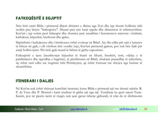 Fondacioni i Rinisë Islame — Cyrih www.islamischen.ch e-mail: info@islamischen.ch 241
FATKEQËSITË E EGJIPTIT
Nën këtë emër Bibla i përmend dhjetë dënimet e dhëna nga Zoti dhe jep shumë hollësira mbi
secilën prej këtyre "fatkeqësive". Shumë prej tyre kanë aspekt dhe dimension të mbinatyrshëm.
Kur'ani i jep vetëm pesë fatkeqësi dhe shumica janë zmadhim i fenomeneve natyrore: vërshimi,
karkalecat, këpushat, bretkosat dhe gjaku.
Shpërthimi i karkalecave dhe i bretkosave është evokuar në Bibël. Ajo flet edhe për ujët e lumejve
të kthyer në gjak, i cili vërshon tërë vendin (siç); Kur'ani përmend gjakun, por nuk bën fjalë për
asnjë hollësi tjetër. Për këtë gjak mund të bëhen të gjitha supozimet.
Fatkeqësitë e tjera (mushkonjat këpushat të thatët në lëkurë, breshëri, terri, vdekja e të
parëlindurve dhe ngrodhja e bagëtisë), të përshkruara në Bibël, zbulojnë prejardhje të ndryshme,
siç është rasti edhe me tregimin mbi Përmbytjen, që është formuar me shtojca nga burime të
shumëfishta.
ITENERARI I DALJES
Në Kur'an nuk është shënuar kurrëfarë itenerari, kurse Bibla e përmend një me shumë saktësi. R.
P. de Vaux dhe P. Monteti i kanë studiuar të gjitha një nga një. Vendnisja ka qenë rajoni Tanis-
Kantir, por në pjesën tjetër të rrugës nuk janë gjetur mbetje gjëkundi, të cilat do të dëshmonin
 