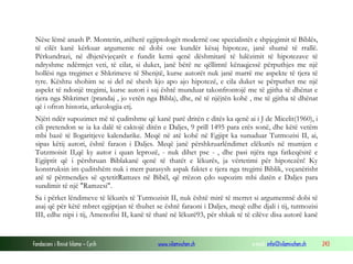 Fondacioni i Rinisë Islame — Cyrih www.islamischen.ch e-mail: info@islamischen.ch 243
Nëse lëmë anash P. Montetin, atëherë egjiptologët modernë ose specialistët e shpjegimit të Biblës,
të cilët kanë kërkuar argumente në dobi ose kundër kësaj hipoteze, janë shumë të rrallë.
Përkundrazi, në dhjetëvjeçarët e fundit kemi qenë dëshmitarë të lulëzimit të hipotezave të
ndryshme ndërmjet veti, të cilat, si duket, janë bërë ne qëllimtë kënaqjessë përputhjes me një
hollësi nga tregimet e Shkrimeve të Shenjtë, kurse autorët nuk janë marrë me aspekte të tjera të
tyre. Kështu shohim se si del në shesh kjo apo ajo hipotezë, e cila duket se përputhet me një
aspekt të ndonjë tregimi, kurse autori i saj është munduar takonfrontojë me të gjitha të dhënat e
tjera nga Shkrimet (prandaj , jo vetën nga Bibla), dhe, në të njëjtën kohë , me të gjitha të dhënat
që i ofron historia, arkeologjia etj.
Njëri ndër supozimet më të çuditshme që kanë parë dritën e ditës ka qenë ai i J de Micelit(1960), i
cili pretendon se ia ka dalë të caktojë ditën e Daljes, 9 prill 1495 para erës sonë, dhe këtë vetëm
mbi bazë të llogaritjeve kalendarike. Meqë në atë kohë në Egjipt ka sunuduar Tutmozisi II, ai,
sipas këtij autori, është faraon i Daljes. Meqë janë përshkruarlëndimet elëkurës në mumjen e
Tutzmoisit II,që ky autor i quan leprozë, - nuk dihet pse - , dhe pasi njëra nga fatkeqësitë e
Egjiptit që i përshruan Biblakanë qenë të thatët e lëkurës, ja vërtetimi për hipotezën! Ky
konstruksin im çuditshëm nuk i merr parasysh aspak faktet e tjera nga tregimi Biblik, veçanërisht
atë të përmendjes së qytetitRamzes në Bibël, që rrëzon çdo supozim mbi datën e Daljes para
sundimit të një "Ramzesi".
Sa i përket lëndimeve të lëkurës të Tutmozisit II, nuk është mirë të merret si argumentnë dobi të
asaj që për këtë mbret egjiptjan të thuhet se është faraoni i Daljes, meqë edhe djali i tij, tutmozisi
III, edhe nipi i tij, Amenofisi II, kanë të thatë në lëkurë93, për shkak të të cilëve disa autorë kanë
 