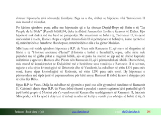 Fondacioni i Rinisë Islame — Cyrih www.islamischen.ch e-mail: info@islamischen.ch 244
shtruar hipotezën mbi sëmundje familjare. Nga sa u tha, shihet se hipoteza mbi Tutmozisin II
nuk mund të mbrohet.
Po kështu qëndron puna edhe me hipotezën që e ka shtruar Daniel-Rops në librin e tij "Le
Peuple de la Bible" (Populli biblik)94, duke ia dhënë Amenofisit Iirolin e faraonit të Daljes. Kjo
hipotezë nuk duket më me bazë se paraprakja. Me arsyetimin se babi i tij, Tutmozisi II, ka qenë
nacionalist i madh, Daniel- Rops e shpall Amenofisin II si përndjekës të hebrejve, kurse njerkën e
tij, mretëreshën e famshme Hatshepsut, mretëreshën e cila e ka gjetur Moisiun.
Mbi baza më solide qëndron hipoteza e R.P. de Vaux mbi Ramzesin II, që merr në shqyrtim në
librin e tij "Histoire ancienne d'Izrael" (Historia e lashtë e Izraelit)95, sepse, edhe nëse nuk
pajtohet me të gjitha pikat e tregimit biblik, ajo së paku ka meritë se jep një të dhënë kapitale:
ndërtimin e qyteteve Ramzes dhe Pitom nën Ramzesin II, që i përmendteksti bibilik. Domethënë,
nuk mund të konsiderohet se Daljaështë më e herëshme sesa vendosja e Ramzesit II si sovran,
ngjarje e cila sipas kronologjisë së Driotonit dhe të Vandierit, ka ndodhur në vitin 1301 para erës
sonë, kurse sipas kronologjisë së Roëtonit, në vitin 1290 para erës sonë. Dy hipotezat e
përmendura më sipër janë të papranueshme për këtë arsye: Ramzesi II është faraon i shtypjes për
të cilin flet Bibla.
Sipas R.P de Vaux, Dalja ka ndodhur në gjysmën e parë ose afër gjysmëssë sundimit të Ramzesit
II. Caktimi i datës sipas R.P. de Vaux është shumë e pasaktë : autori sugjeron këtë periudhë që t'i
japë kohë grupit të Moisiut për t'u vendosur në Kanan dhe trashëgimtarit të Ramzesit II, faraonit
Mineptah, i cili ka qenë i detyruar të mbajë rendin në kufijt e vendit pas vdekjes së babit të tij, t'i
 