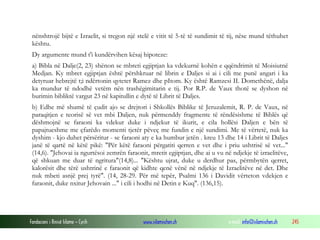 Fondacioni i Rinisë Islame — Cyrih www.islamischen.ch e-mail: info@islamischen.ch 245
nënshtrojë bijtë e Izraelit, si tregon një stelë e vitit të 5-të të sundimit të tij, nëse mund tëthuhet
kështu.
Dy argumente mund t'i kundërvihen kësaj hipoteze:
a) Bibla në Dalje(2, 23) shënon se mbreti egjiptjan ka vdekurnë kohën e qqëndrimit të Moisiutnë
Medjan. Ky mbret egjiptjan është përshkruar në librin e Daljes si ai i cili me punë angari i ka
detyruar hebrejtë t;i ndërtonin qytetet Ramez dhe pItom. Ky është Ramzesi II. Domethënë, dalja
ka mundur të ndodhë vetëm nën trashëgimitarin e tij. Por R.P. de Vaux thotë se dyshon në
burimin bibliktë vargut 23 në kapitullin e dytë të Librit të Daljes.
b) Edhe më shumë të çudit ajo se drejtori i Shkollës Biblike të Jeruzalemit, R. P. de Vaux, në
paraqitjen e teorisë së vet mbi Daljen, nuk përmenddy fragmente të rëndësishme të Biblës që
dëshmojnë se faraoni ka vdekur duke i ndjekur të ikurit, e cila hollësi Daljen e bën të
papajtueshme me çfarëdo momenti tjetër pëveç me fundin e një sundimi. Me të vërtetë, nuk ka
dyshim - kjo duhet përsëritur - se faraoni aty e ka humbur jetën . kreu 13 dhe 14 i Librit të Daljes
janë të qartë në këtë pikë: "Për këtë faraoni përgatiti qerren e vet dhe i priu ushtrisë së vet..."
(14,6). "Jehovai ia ngurtësoi zemrën faraonit, mretit egjiptjan, dhe ai u vu në ndjekje të izraelitëve,
që shkuan me duar të ngritura"(14,8)... "Kështu ujrat, duke u derdhur pas, përmbytën qerret,
kalorësit dhe tërë ushtrinë e faraonit që kidhte qenë vënë në ndjekje të Izraelitëve në det. Dhe
nuk mbeti asnjë prej tyrë". (14, 28-29. Për më tepër, Psalmi 136 i Davidit vërteton vdekjen e
faraonit, duke nxitur Jehovain ..." i cili i hodhi në Detin e Kuq". (136,15).
 