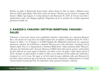Fondacioni i Rinisë Islame — Cyrih www.islamischen.ch e-mail: info@islamischen.ch 246
Kështu, në gjalje të Moisiut,një faraon kishte vdekur derisa ky ishte në tokën e Midianit, kurse
tjetri ka vdekur gjatë Daljes. Nuk është vetëm një faraon i Moisiut, por dy: Faraoni i shtypjes dhe
faraoni i Daljes nga Egjypti. E vetmja hipotezë mbi Ramzesin II e R.P. de Vauxit nuk është e
mjaftueshme sepse nuk shpjegon gjithçka. Shqyrtimet që do të pasojnë do të sjellin argumente
plotësuese kundër saj.
3. RAMZESI II, FARAONI I SHTYPJES MINEPTAHU, FARAONI I
DALJES
P.Monetit e huazoi për shumë arsye gojëdhënën primitive aleksandrine që e përmend Maspero
dhe e cila shumë më vonë haset në traditën Islame dhe në traditën e krishterë klasike 96. Toria e
shtruar në librin e tij "L'Egypte et la Bible"(Egjipti dhe Bibla)është përforcuar me argumente
plotësuese, sidomos më kontributet e drejtimit Kur'anor,në të cilat arkeologu i famshëm nuk ka
aluduar aspak. Para se ti shqyrtojmë,le ti ktheheni Biblës.Libri i daljes përmend fjalët "Ramzes",
edhe pse nuk theksohet emri i faraonit. Ramzesi në Bibël është njëri nga dy qytetet e përmendura
që janë ndërtuar me punë angari të hebrejve. Sot dihet se këto dy qytete i kanë takuar rajonit të
Tanis- Kantirit, në pjesë lindore të deltës së Nilit, aty ku Ramzesi II dha urdhër për ndërtimin e
kryeqytetit të vet të veriut. Me siguri se në këtë rajon ka pasur ndërtime edhe para Ramzesit II,
por këtij i takon merita që nga ai ka bërë një vend të bukur. Gërmimet e dhjetëvjeçarëve të fundit
ofrojnë dëshmi formale për këtë. Në ndërtimin e këtij i punësoi hebrejtë e robëruar.
 