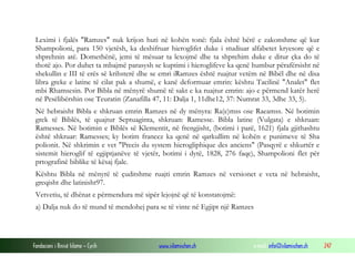 Fondacioni i Rinisë Islame — Cyrih www.islamischen.ch e-mail: info@islamischen.ch 247
Leximi i fjalës "Ramzes" nuk krijon huti në kohën tonë: fjala është bërë e zakonshme që kur
Shampolioni, para 150 vjetësh, ka deshifruar hieroglifet duke i studiuar alfabetet kryesore që e
shprehnin atë. Domethënë, jemi të mësuar ta lexojmë dhe ta shprehim duke e ditur çka do të
thotë ajo. Por duhet ta mbajmë parasysh se kuptimi i hieroglifeve ka qenë humbur përafërsisht në
shekullin e III të erës së krihsterë dhe se emri iRamzes është ruajtur vetëm në Bibël dhe në disa
libra greke e latine të cilat pak a shumë, e kanë deformuar emrin: kështu Tacilinë "Analet" flet
mbi Rhamsesin. Por Bibla në mënyrë shumë të sakt e ka ruajtur emrin: ajo e përmend katër herë
në Pesëlibërshin ose Teuratin (Zanafilla 47, 11: Dalja 1, 11dhe12, 37: Numrat 33, 3dhe 33, 5).
Në hebraisht Bibla e shkruan emrin Ramzes në dy mënyra: Ra(e)mss ose Raeamss. Në botimin
grek të Biblës, të quajtur Septuaginta, shkruan: Ramesse. Bibla latine (Vulgata) e shkruan:
Ramesses. Në botimin e Biblës së Klementit, në frengjisht, (botimi i parë, 1621) fjala gjithashtu
është shkruar: Ramesses; ky botim francez ka qenë në qarkullim në kohën e punimeve të Sha
polionit. Në shkrimin e vet "Precis du system hierogliphique des anciens" (Pasqyrë e shkurtër e
sistemit hieroglif të egjiptjanëve të vjetër, botimi i dytë, 1828, 276 faqe), Shampolioni flet për
prtografinë biblike të kësaj fjale.
Kështu Bibla në mënyrë të çuditshme ruajti emrin Ramzes në versionet e veta në hebraisht,
greqisht dhe latinisht97.
Vetvetiu, të dhënat e përmendura më sipër lejojnë që të konstatojmë:
a) Dalja nuk do të mund të mendohej para se të vinte në Egjipt një Ramzes
 