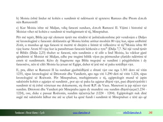 Fondacioni i Rinisë Islame — Cyrih www.islamischen.ch e-mail: info@islamischen.ch 248
b) Moisiu është lindur në kohën e sundimit të ndërtuesit të qyteteve Ramzes dhe Pitom d.m.th
nën RamzesinII
c) Kur Moisiu ishte në Midjan, vdiq faraoni sundues, d.m.th Ramzesi II. Vijimi i historisë së
Moisiut vihet në kohën e sundimit të trashigimtarit të tij, Mineptahut.
Për më tepër, Bibla jep një element tjetër me rëndësi të jashtëzakonshme për vendosjen e Daljes
në kronologjinë e faraonit: deklaratën që Moisiu kishte arritur moshën 80 vjeç kur, sipas urdhrittë
Zotit, u mundua që nga faraoni të merrtë të drejtën e lirimit të vëllezërve të tij:"Moisiu ishte 80
vjeç kurse Aroni 83 vjeç kur ia parashtruan faraonit kërkesën e tyre" (Dalja 7,7. Në një vend tjetër
të Biblës (Dalja 2,23) thuhet se faraoni, nën sundimin e të cilit u lind Moisiu, ka vdekur gjatë
qëndrimit të Moisiut në Midjan, edhe pse tregimi biblik vijon pa përmendur çfarëdo ndërrimi të
emrit të sundimtarit. Këto dy fragmente nga Bibla tregojnë se sundimi i përgjithshëm i dy
faraonëve, nën të cilët Moisiu ka jetuar në Egjipt, duhet të jetë më së paku tetëdhjet vjet.
E, pra, dihet se Ramzesi II ka sunduar gjashtëdhjetë e shtatë vjet ose nga 1.301 dero në vitin
1235, sipas kronologjisë së Driotonit dhe Vandierit, apo nga viti 1.290 deri në vitin 1.224, sipas
kronologjisë së Roëtonit. Për Mineptahun, trashigimtarin e tij, egjiptologët mund të japin
saktësisht kohën e zgjatjes së sundimit , por ajo së paku ka zgjatur dhjetë vjet, pasi dhjetëvjetëshi i
sundimit të tij është vërtetuar me dokumente, siç thotë R.P. de Vaux. Manetoni ia jep njëzet vjet
sundim. Driotoni dhe Vandieri për Mineptahu japin dy mundësi: ose sundim dhjetëvjeçar(1.234 -
1224), ose, duke e pasuar Roëtonin, sundim njëzetvje3ar (1224 - 1204). Egjiptologët nuk dinë
asgjë më saktësisht lidhur me atë se çfarë ka qenë fundi i sundimit të Mineptahut: e tërë ajo që
 