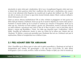 Fondacioni i Rinisë Islame — Cyrih www.islamischen.ch e-mail: info@islamischen.ch 25
absolutisht të saktë, është pak i rëndësishëm. Që të mos i komplikojmë llogaritë, është mirë mos
ta bëjmë këtë. Këtu qenësore është lloji i madhësisë dhe është pak e rëndësishme nëse numri i
viteve të një mileniumi është llogaritur me mundësi për të gabuar deri tridhjetë vjet. Për të qenë
më afër së vërtetës, do të themi se sipas këtij vlersimi hebraik, krijimi i Botës vendoset tridhjetë e
shtatë shekuj para erës sonë.
Çfarë na mëson shkenca bashkëkohore? Do të ishte vështirë të përgjigjemi në këtë pyetje kur
bëhet fjalë për krijimin e Gjithësisë. Krejt ajo që do të mund të shprehej me numra është epoka e
formimit të sistemit diellor që do të mund të vendosej me vërtetësi të kënaqshme. Koha që na
ndan nga ajo, vlerësohet në katër miliard e gjysëm vjet. Domethënë, mund të vlersohet skaji që
sot ndan realitetin e përcaktuar mirë (mbi të cilin do të flitet në pjesë e tretë të këtij libri) nga të
dhënat e nxjerra nga Besëlidhja e Vjetër. Ato dalin nga shqyrtimi tepër i hollësishëm i tekstit
biblik. Zanafilla jep indikacione shumë të sakta me kohën që ka kaluar prej Adamit deri tek
Abrahami. Të dhënat e nxjerra për periudhën prej Abrahamit deri tek era e krishterë nuk janë të
mjaftueshme. Duhet të kompletohen me të dhëna të tjera.
2.1 PREJ ADAMIT DERI TEK ABRAHAMI
Libri i Zanafillës jep të dhëna tepër të sakta mbi të gjithë paraardhësit e Abrahamit në një linjë të
drejtpërdrejtë prej Adamit. Në gjenealogjitë e veta nga kreu 4,5,11,21dhe 25, duke dhënë
kohëzgjatjen e jetës së secilit, moshën e babës në kohën e lindjes së djalit, ajo e bën të mundur që
 