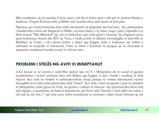 Fondacioni i Rinisë Islame — Cyrih www.islamischen.ch e-mail: info@islamischen.ch 250
filloi sundimin e tij, ka mundur të ketë vajzë e cila do të kishte qenë e aftë për ta zbuluar fëmijën e
braktisur. Tregimi Kur'anor dhe ai Biblik nuk i kundërvihen njëri-tjetrit në këtë pikë.
Hipoteza që e kemi formuluar këtu është absolutisht në përputhje me Kur'anin,. Ajo, përkundrazi
i kundërvihet vetëm një fragmenti të Biblës, siç kemi thënë, e ky është vargu i parë i kapitullit 6 të
librit të parë "Mbi Mbretërit" që, vlen të theksohet, nuk është pjesë e Teuratit). Ky fragment që ka
qenë kontestuar shuëm dhe R.P. de Vaux, e hedh poshtë të dhënën kronologjike të këtij libri të
Belidhjes së Vjetër, i cili cakton kohën e daljes nga Egjipti, duke e krahasuar me kohën e
ndrëtimit të tempullit të Solomonit. Fakti se është i dyshimtë na pengon që ta vlersojmë si
argument vendimtarë kundër teorisë së shtruar këtu.
PROBLEMI I STELËS NG AVITI VI MINEPTAHUT
është besuar se në tekstin e stelës98së njohur nga viti V i Mineptahut do të mund të gjendej
kundërshtimi i teorisë sështruar këtu mbi Daljen nga Egjipti, si akti i fundit i sundimit të këtij
faraoni. Kjo stelë ka rëndësi të jashtëzakonshme meqë paraqet të vetmin dokumenttë njohur
hieroglifik në të cilën është përmendur fjala "Izrael". Kjo stelë, e bërë në pjesën e parë të sundimit
të Mineptahut, është gjetur në Tebë, në qytetin e vdekjes së faraonit. Ajo përmend disa fitore tëtij
mbi fqinjët, e veçanërisht, në fund të dokumentit, nje fitore mbi "Izraelin e bërë rafhs me tokën, i
cili nuk ka më farë...". për këtë arsye është konsideruar se ekzistimi i fjalës Izrael hebrejtë që më
 