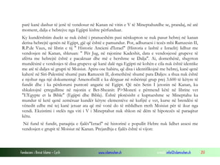 Fondacioni i Rinisë Islame — Cyrih www.islamischen.ch e-mail: info@islamischen.ch 251
parë kanë dashur të jenë të vendosur në Kanan në vitin e V të Mineptahutdhe se, prandaj, në atë
moment, dalja e hebrejve nga Egjipti kishte përfunduar.
Ky kundërshtim duekt se nuk është i pranueshëm pasi nënkupton se nuk pasur hebrej në kanan
derisa hebrejtë qenën në Egjipt, gjë që është e pamundur. Por, adhuruesi i tezës mbi Ramzesin II,
R.P.de Vaux, në librin e tij " Historie Ancieni d'Izrael" (Historia e lashtë e Izraelit) lidhur me
vendosjen në Kanan, shkruan: " Për Jug, në rajonine Kadeshit, data e vendosjessë grupeve të
afërta me hebrejtë është e pacaktuar dhe më e hershme se Dalja". Ai, domethënë, shqyrton
mundësinë e vendosjes të disa grupeve që kanë dalë nga Egjipti në kohën e cila nuk është identike
me atë të daljes së grupti të Moisiut. Apiru ose habiru, që disa i identifikojnë me hebrej, kanë qenë
kaherë në Siri-Palestinë shumë para Ramzesit II, domethënë shumë para Daljes: a thua nuk është
e njohur nga një dokumentqë AmenofisiII e ka dërguar në robërinjë grup prej 3.600 të këtyre të
fundit dhe i ka përdorursi puntorë angarie në Egjipt. Që nën Setin I jetonin në Kanan, ku
shkaktojnë çrregullime në rajonin e Bet-Sheanit: P>Moneti e përmend këtë në librine vet
"L'Egypte et la Bible" (Egjipti dhe Bibla). Është plotësisht e kuptueshme se Mineptahu ka
mundur të ketë qenë zemëruar kundër këtyre elementëve në kufijtë e vet, kurse në brendësi të
vënedit edhe më tej kanë jetuar ata që më vonë do të mblidhen rreth Moisiut për të ikur nga
vendi. Ekzistimi i stelës nga viti i V i Mineptahut nuk shkon në dëm të hipotezës së paraqitur
këtu.
Në fund të fundit, paraqitja e fjalës"Izrael" në historinë e popullit Hebre nuk lidhet assesi me
vendosjen e grupit të Moisiut në Kanan. Prejardhja e fjalës është si vijon:
 