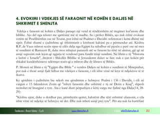 Fondacioni i Rinisë Islame — Cyrih www.islamischen.ch e-mail: info@islamischen.ch 253
4. EVOKIMI I VDEKJES SË FARAONIT NË KOHËN E DALJES NË
SHKRIMET E SHENJTA
Vdekja e faraonit në kohën e Daljes paraqet një vend të rëndësishëm në tregimet kur'anore dhe
biblike. Ajo del nga tekstet me qartësinë më të madhe. Sa i përket Biblës, ajo nuk është evokuar
vetëm në Pesëlibërshin ose në Teurat, por është në Psalmet e Davidit: referencat i kemi dhënë më
sipër. Është shumë e çuditshme që shkrimtarët e krishterë kalojnë pa e përmendur atë. Kështu
R.P. de Vaux mbron tezën sipas të cilës dalja nga Egjipti ka ndodhur në pjesën e parë ose në mes
të sundimit të Ramzesit II, duke mos mbajtur parasysh atë se faraoni ka rënë në aksion, gjë që në
asnjë supozim nuk lejon që ngjarja të vendoset para fundit tënjë sundimi. Në librin e tij "Historia
e lashtë e Izraelit", drejtori i Shkollës Biblike të Jeruzalemit duket se fare nuk e çan kokën për
shkaktë kundërthënieve ndërmjet tezës që e mbron dhe dy librave të Biblës.
P. Moneti në librin e tij "Egjipti dhe Bibla " e vendos Daljen në kohën e sundimit të Mineptahut,
por nuk e thotë asnjë fjalë lidhur me vdekjen e faraonit, i cili ishte vënë në krye të ndjekësve të të
ikurve.
Ky qëndrim i çuditshëm bie ndesh me qëndrimin e hebrejve: Psalmi i 136 i Davidit, i cili në
vargun e 15 falenderon Zotin që "mbyti faraonin dhe ushtrinë e tij në Detin e Kuq", shpesh
recitohet në liturgjinë e tyre. Ata e kanë diutr përputhjen e këtij vargu me fjalinë nga Dalja(14, 28-
29):
"Kështu ujrat, duke u derdhur pas, përmbytën qerret, kalorësit dhe tërë ushtrinë efaraonit, e cila
ishte vënë në ndjekje të hebrejve në det. Dhe nuk mbeti asnjë prej tyre". Për ata nuk ka kurrëfarë
 