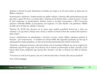 Fondacioni i Rinisë Islame — Cyrih www.islamischen.ch e-mail: info@islamischen.ch 254
dyshimi se faraoni ka qenë shkatërruar së bashku me trupat e tij. Po këto tekste të njëjta janë në
Biblat e krishtera.
Komentuesit e krishterë e hedhin poshtë me qëllim vdekjen e faraonit edhe përkundërasaj që çdo
gjë është e qartë. Por disa e evokojnë dhe e kujtojnë atë në Kur'an duke i nxitur lexuesit e vet për
të bërë krahasime të pazakonshme. Kështu mund ta lexojmë komentimin e R.P Couroyera,
profesor i Shkollës Biblike të Jeruzalemit, nën kujdesin e të cilës shkollë u bë përkthimi i Biblës
në fjalë, që ka të bëjë me vdekjen e faraonit:
"Kur'ani (X, 90-92) bën aluuzion në të, kurse sipas traditës popullorë faraoni që u mbyt me
ushtrinë e vet (që teksti i shenjtë nuk e thotë) u fundos në fund të detit dhe sundon mbi njerëzit e
detit: fokat".
Lexusi i painformuar me përmbajtjen e Kur'anit vetvetiu vendos lidhjen ndërmjet pohimit të
Kur'anit - për komentuesin - të kundërt me tekstin biblik dhe legjendës qesharake që del nga të
ashtëquajturat tradita popullore, të cilat në komentim përmenden pas citimit të Kur'anit.
Vërtetësia e dëshmisë kru'anore mbi këtë çështje nuk ka kurrrfarë lidhjesh me atë që sugjeron ky
shkrimtar: ajeti 90-92 nga surja 10 në Kur'an me të vërtetë na informojnë se bijtë e Izraelit e kanë
kaluar detin derisa ndiqeshin nga faraoni dhe uhstarët e tij dhe se faraoni, kur filloi të mbytet,
thirri:
"Unë besoj se nuk ka Zot përveç Atij në të cilin besojnë bijtë e Izraelit, dhe unë po përulem"
Zoti i kthen përgjigje:
 