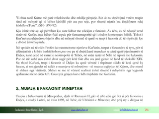 Fondacioni i Rinisë Islame — Cyrih www.islamischen.ch e-mail: info@islamischen.ch 255
"E thua tani! Kurse më parë rebeloheshe dhe mbillje përçarje. Sot do ta shpëtojmë vetëm trupin
tënd në mënyrë që të bëhet këshillë për ata pas teje, por shumë njerëz jna ëindiferent ndaj
këshillaveTona". (S10- A90-92)
Kjo është tërë ajo që përmban kjo sure lidhur me vdekjen e faraonit. As këtu, as në ndonjë vend
tjetër në Kur'an, nuk bëhet fjalë aspak për fantazmagoritë që i zbulon komentuesi biblik. Teksti i
Kur'anit paralajmëron thjesht dhe në mënyrë shumë të qartë se trupi i faraonit do të shpëtojë: kjo
e dhënë është kapitale.
Në epokën në të cilën Profeti iu transmetonte njerëzve Kur'anin, turpat e faraonëve të tyre, për të
cilëtnjerëzit e kohës bashkëkohore,me ose pa të drejtë,kanë menduar se aknë qenë pjesëmarrës të
Daljes, kanë qenë në varret e neokropolit të Tebës, në anën tjetër të Nilit në raport me Luksorin.
Por në atë kohë nuk është ditur asgjë për këtë fakt dhe ata janë gjetur në fund të shekullit XIX.
Siç thotë Kur'ani, trupi i faraonit të Daljes ka qenë vërtetë i shpëtuar: cilido të ketë qenë ky
faraon, ai sot gjendet në sallën e mumjeve të mbretërve - të muzeut egjiptjan të Kairos, dhe mund
të shihen nga vizitorët. Shihet se me të vërtetë realiteti është shumë i ndryshëm nga legjenda
qesharake me të cilën R.P. Couroyer gënjen kur e lidh rrejshëm me Kur'anin.
5. MUMJA E FARAONIT MINEPTAH
Trupin e balsamosur të Mineptahut, djalit të Ramzesit II, për të cilin çdo gjë flet si për faraonin e
Daljes, e zbuloi Loreti, në vitin 1898, në Tebë, në Ultësirën e Mbretëve dhe prej aty u dërgua në
 