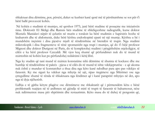 Fondacioni i Rinisë Islame — Cyrih www.islamischen.ch e-mail: info@islamischen.ch 257
shkaktuar disa dëmtime, por, përsëri, duket se kushtet kanë qenë më të përshtatshme se sot për t'i
bërë ballë provavetë kohës.
Në kohën e studimit të mumjes, në qershor 1975, janë bërë studime të posaçme me iniciativën
time. Doktorët El Meligi dhe Ramsis bën studime të shkëlqyeshme radiografik, kurse doktor
Mustafa Manialavi nëpër të çelurën në murin e toraksit ka bërë studimin e hapësirës boshe të
kraharorit dhe të abdomenit, duke bërë kështu endoskopinë eparë në një mumje. Kështu u bë i
mundshëm inçizimi i disa pjesëve mjaft të rëndësishme në brendësi të trupit. Nga studimi
mikroskopik i disa fragmenteve të rënë spontanisht nga trupi i mumjes, që do t'i bëjë profesor
Mignoti dhe doktor Durigoni në Paris, do të kompletohej studimi i përgjithshëm mjekoligjor, të
cilën e ka bërë profesor Ceccaldi. Më vjen keq shumë që përfundimet nuk do të mund të
nxirreshin në kohën kur po përfundohej redaktimi i këtij libri.
Nga ky studim që tani mund të nxirren konstatime mbi dëmtime të shumta të kockave dhe me
humbje të rëndësishme të palcës - pjesa e të cilës do të mund të ishte vdekjeprurëse - e që akoma
nuk është e mundur të konstatohet a thua disa nga këto kanë ndodhur para apo pas vdekjes së
faraonit. Ky me siguri ka vdekur nga mbytja në ujë, sipas tregimeve nga Shkrimet ose nga
çrregullime shumë të rënda të shkaktuara nga lëndimet që i kanë paraprirë mbytjes në det, apo
nga të dyja njëherësh.
Lidhja e të gjitha këtyre plagëve ose dëmtimeve me shkaktarët që i përmendëm këtu e bënë
problematik ruajtjen në të ardhmen në gjëndje të mirë të trupit të faraonit të balsamosur, nëse
nuk ndërmerren masa për shpëtimin dhe restaurimin. Këto masa do të duhej të pengonin që,
 