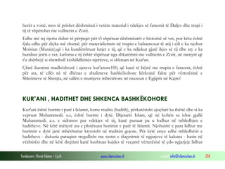 Fondacioni i Rinisë Islame — Cyrih www.islamischen.ch e-mail: info@islamischen.ch 258
herët a vonë, mos të prishet dëshmitari i vetëm material i vdekjes së faraonit të Daljes dhe trupi i
tij të shpëtohet me vullnetin e Zotit.
Edhe më tej njeriu duhet të përpiqet për t'i shpëtuar dëshmitarët e historisë së vet, por këtu është
fjala edhe për diçka më shumë: për materializimin në trupin e balsamosur të atij i cili e ka njohur
Moisiun (Musain),që i ka kundërshtuar lutjet e tij, që e ka ndjekur gjatë ikjes së tij dhe aty e ka
humbur jetën e vet; kufoma e tij është shpëtuar nga shkatërimi me vullnetin e Zotit, në mënyrë që
t'u shërbejë si shembull këshilldhënës njerëzve, si shkruan në Kur'an.
Çfarë ilustrimi madhështorë i ajeteve kur'anore100, që kanë të bëjnë me trupin e faraonit, është
për ata, të cilët në të dhënat e zbulimeve bashkëkohore kërkojnë fakte për vërtetësinë e
Shkrimeve të Shenjta, në sallën e mumjeve mbretërore në muzeun e Egjiptit në Kajro!
KUR'ANI , HADITHET DHE SHKENCA BASHKËKOHORE
Kur'ani është burimi i parë i Islamit, kurse tradita (hadith), përkatësisht ajoçfarë ka thënë dhe si ka
vepruar Muhammedi. a.s, është burimi i dytë. Dijetarët Islam, që në kohën sa ishte gjallë
Muhammedi. a.s. e sidomos pas vdekjes së tij, kanë punuar pa u lodhur në mbledhjen e
haditheve. Në këtë mënyrë ata e plotësuan burimin e parë të Islamit. Njohuirtë e para lidhur me
burimin e dytë janë mbështetur kryesisht në traditën gojore. Për këtë arsye edhe mbledhësit e
haditheve - dukuria paraqitet rregullisht me rastin e shqyritmit të ngjarjeve të kaluara - hasin në
vështirësi dhe në këtë drejtimi kanë kushtuar kujdes të veçantë vërtetësisë të çdo ngjarjeje lidhur
 