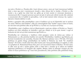 Fondacioni i Rinisë Islame — Cyrih www.islamischen.ch e-mail: info@islamischen.ch 259
me jetën e Profetit a.s. Prandaj edhe i kanë shënuar emrat e atyre që i kanë transmetuar hadithet
duke u nisur nga emri i transmetuesit (isnadi) e duke shkuar deri te familja e Profetit a.s dhe
shokët e tij; e gjithë kjo është bërë me qëllim që në këtë zinxhir të vërtetojnë identitetin e
transmetuesit dhe t'i tregojnë personat që janë më pak të njohur për cilësitë morale dhe saktësinë
e transmetimit dhe të hadithit të përvjedhur, i cili në këtë mënyrë është vërtetuar. Ky veprim i
dijetarëve Islamik dallohet si unik.
Kështu u paraqitën edhe përmbledhjet e para të haditheve që sot në Islamistikë janë të njohura
me emrin "Shkenca mbi hadithin", edhe pse etimologjikisht fjala "hadith" tregon vetëm të folurit,
ajo nën këtë term përfshin edhe atë që Profeti a.s. ka bërë ose e ka lejuar në heshtje.
Përmbledhja e parë e haditheve doli në dhjetëvjeçarët e parë pas vdekjes së Profetit a.s. Numri i
haditheve që është mbledhur në shekullin e parë pas vdekjes së tij ka qenë shumë i vogël në
krahasim me tërë atë që është transmetuar nga Profeti a.s.
Përmbledhja më voluminoze e haditheve është paraqitur vetëm dy shekuj pas vdekjes së
Muhammedi.t a.s. dhe përmban hadithet më autentik. Përmbledhja e haditheve nga Buhariu, pas
Kur'anit konsiderohet më autentikja. Houdasi dhe Marciasi ndërmjet viteve 1903 dhe 1914 kanë
përkthyer në gjuhën frënge përmbledhjen më hadithe të Buhariut me titull: "El -ehadithul
Islamije". Në kohët e fundit është bërë edhe botimi arab i kësaj përmbledhjeje në anglisht, të cilën
e ka përpiluar dr. Muhammed Hasan-Han, prof. në Universitetin Islam të Medines. Në këtë mëny
rë edhe atyre që nuk e njohin gjuhën arabe u është bërë e mundur që të njihen me hadithet
nëpërmjet përkthimeve në frengjisht dhe anglisht. Mirëpo, duhet të tërheqim vërejtjen për disa
dobësi të këtyre përkthimeve që i kanë bërë perendimorët, duke përfshirë edhe përkthimin frëng,
 