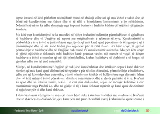 Fondacioni i Rinisë Islame — Cyrih www.islamischen.ch e-mail: info@islamischen.ch 260
sepse lexuesi në këtë përkthim ndonjëherë mund të zbulojë edhe atë që nuk është e saktë dhe që
është në kundërshtim me faktet dhe si të tillë e konsideron komentimin e jo përkthimin.
Ndonjëherë në to ka edhe shmangje nga kuptimi burimor i hadithit kështu që krijohet një gjendje
konfuze.
Me këtë rast konsiderojmë se ka mundësi të bëhet krahasimi ndërmjet përmledhjeve të zgjedhura
të haditheve dhe të Ungjijve në raport me origjinalitetin e teksteve të tyre. Karakteristikë e
përbashkët e tyre është se janë shkruar nga njerëz që nuk kanë qenë ppjesëmarrës të ngjarjeve që i
transmetojnë dhe se ata kanë lindur pas ngjarjeve për të cilat flasin. Për këtë arsye, të gjithat
përmledhjet e haditheve dhe të Ungjijve nuk mund t'i konsiderojmë autentike. Mu për këtë arsye
të gjithë njohësit e shkencës mbi hadithet kanë pranuar vetëm një numër të vogël të këtyre
haditheve e është e mundur që në një përmbledhje, krahas haditheve të dyshimtë e të hequr, të
gjenden edhe ato që janë autentikë.
Mirëpo, në kundërshtim me Ungjijtë që nuk janë kundërshtuar dhe kritikuar, sepse i kanë shkruar
njerëzit që nuk kanë qenë dëshmitarë të ngjarjeve për të cilat shkruajnë, përmbledhjet e haditheve,
edhe ato që konsiderohen autentike, u janë nënshtruar kritikës së hollësishme nga dijetarët Islam
dhe në këtë mënyrë është përcaktuar shkalla e autenticitetit dhe e vlerës praktike të tyre. Kur'ani
ka qenë dhe ka mbetur burim, teksti i të cilit nuk diskutohet, sepse në mënyrë kolektive është
transmetuar mga Profeti a.s. dhe në gjallje të tij e kanë shkruar njerëzit që kanë qenë dëshmitarë
të ngjarjeve për të cilat kanë shkruar.
I akm krahasuar vëzhgimet e mija që i kam bërë duke i studiuar hadithet me studimet e Kur'anit
dhe të shkencës bashkëkohore, që i kam bërë më parë. Rezultati i këtij krahasimi ka qenë shumë i
 