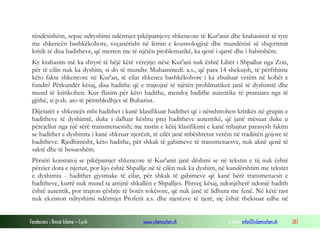 Fondacioni i Rinisë Islame — Cyrih www.islamischen.ch e-mail: info@islamischen.ch 261
rëndësishëm, sepse ndryshimi ndërmjet pikëpamjeve shkencore të Kur'anit dhe krahasimit të tyre
me shkencën bashkëkohore, veçanërisht në lëmin e kozmologjisë dhe mundësisë së shqyritmit
kritik të disa haditheve, që merren me të njëtën problematikë, ka qenë i qartë dhe i habitshëm.
Ky krahasim më ka shtyrë të bëjë këtë vërejtje: nëse Kur'ani nuk është Libër i Shpallur nga Zoti,
për të cilin nuk ka dyshim, si do të mundte Muhammedi. a.s., që para 14 shekujsh, të përfshinte
këto fakte shkencore në Kur'an, të cilat shkenca bashkëkohore i ka zbuiluar vetëm në kohët e
fundit? Përkundër kësaj, disa hadithe që e trajtojnë të njëtën problmatikeë janë të dyshimtë dhe
mund të kritikohen. Kur flasim për këto hadithe, mendoj hadithe autentike të pranuara nga të
gjithë, si p.sh. ato të përmbledhjes së Buhariut.
Dijetarët e shkencës mbi hadithet i kanë klasifikuar hadithet që i nënshtrohen kritikës në grupin e
haditheve të dyshimtë, duke i dalluar kështu prej haditheve autentikë, që janë mësuar duke u
përcjellur nga një sërë transmetuesish; me rastin e këtij klasifikimi e kanë mbajtur parasysh faktin
se hadithet e dyshimta i kanë shkruar njerëzit, të cilët janë mbështetur vetëm në tradiitën gojore të
haditheve. Rjedhimisht, këto hadithe, për shkak të gabimeve të transmetuesve, nuk aknë qenë të
saktë dhe të besueshëm.
Përsëri konstatoj se pikëpamjet shkencore të Kur'anit janë dëshmi se në tekstin e tij nuk është
përzier dora e njeriut, por kjo është Shpallje në të cilën nuk ka dyshim, në kundërshtim me tekstet
e dyshimta - hadithet gjysmake të cilat, për shkak të gabimeve që kanë bërë transmetuesit e
haditheve, kurrë nuk mund ta arrijnë shkallën e Shpalljes. Përveç kësaj, ndonjëherë ndonjë hadith
është autentik, por trajton çështje të botës tokësore, që nuk janë të lidhura me fenë. Në këtë rast
nuk ekziston ndryshimi ndërmjet Profetit a.s. dhe njerëzve të tjerë, siç është theksuar edhe në
 
