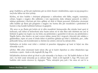 Fondacioni i Rinisë Islame — Cyrih www.islamischen.ch e-mail: info@islamischen.ch 263
grup i haditheve, që flet për mjekësinë, për ne është shumë i rëndësishëm, sepse na jep pasqyrën e
asaj kohe lidhur me këto çështje.
Kështu, në këto hadithe i zbulojmë pikëpamjet e atëhershme mbi fallin, magjitë, namatisjet,
yshtjet, heqjen e magjive dhe ndikimin e tyre (egorcizmi), duke mbajtur parasysh se është i
ndaluar përdorimi i Kur'anit për këto qëllime në dobi të fitimit personal. Gjithashtu ekzistojnë
edhe hadithe që flasin për pengimin e magjive me hurma dhe për mundësinë e përdorimit të
hurmës si ilaç kundër kafshimit helmues të gjarpërit.
Për arsye se po flasim për kohën në të cilën mundësitë farmaceutike dhe teknike kanë qenë të
kufizuara, nuk duhet të befasohemi nëse hasim tekste në të cilat flitet mbi shërimin me anë të
lëshimit të gjakut me kupëz ose me brirë, me përdorimin e qumështit të devesë, me përdorimin e
Nigella Sativa, disa bimëve siç janë costusi indian, pastaj hiri i rrogozës (shavarit) për ndaljen e
gjakderdhjes, sepse në çaste të rënda duhet të përdoret gjithçka që është e dobishme, por , edhe
përkundër kësaj, nuk konsiderojmë se shërimi me urinën e devesë ka ndonjë efekt.
Gjithashtu në kohën tonë është e vështirë të pranohet shpjegimet që kanë të bëjnë me disa
sëmundje si p.sh.:
a)Ethet. Mbi ethet ekzistojnë katër tekste dhe që të katërt shprehen se ethet shkaktohen nga
nxehtësia e zjarrit - kitab et-tib, kapitulli 28, faqe 416.
b)Gjithashtu ekziston teksti që thotë se çdo sëmundje e ka ilaçin e vet. Në hadith thuhet se Zoti
nuk e ka bërë asnjë sëmundje pa ia caktuar ilaçin - kitab et-tib kapitulli 1, faqe 395, kurse për
hadithin mbi mizën ekziston ky shpjegim: "Nëse ndonjërit prej jush i bie miza në enë le ta
 